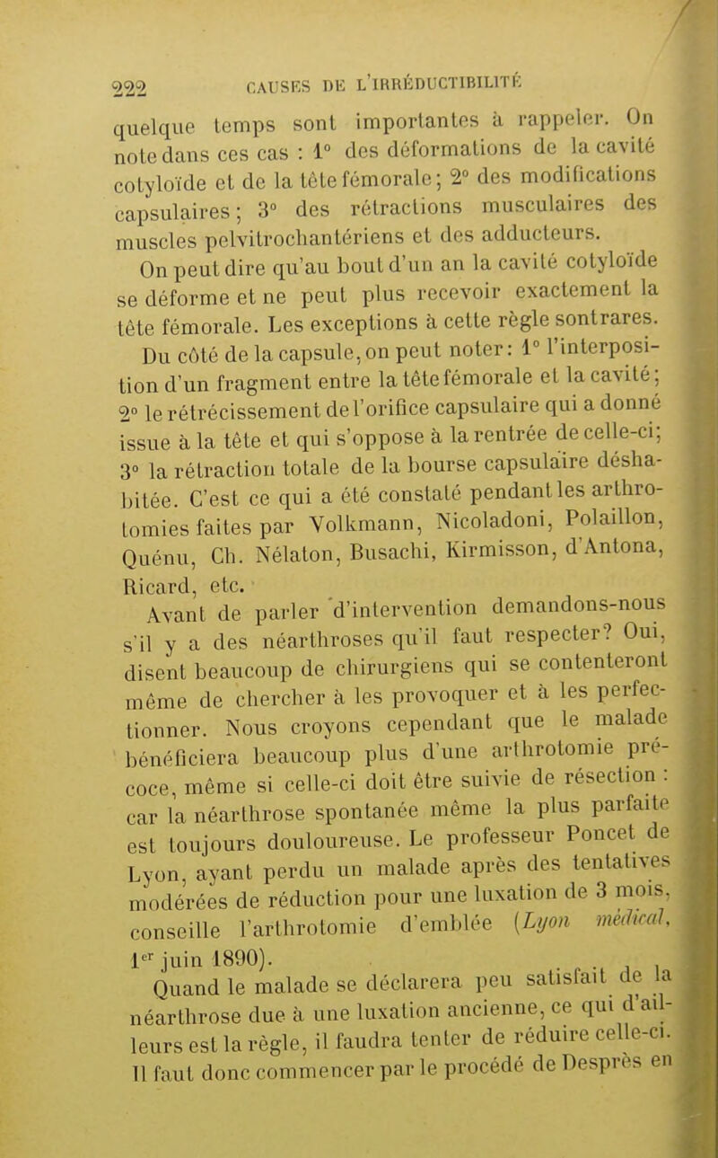 quelque temps sont importantes à rappeler. On note dans ces cas : 1 des déformations de la cavité cotyloïde et de la tête fémorale; 2° des modifications capsulaires ; 3° des rétractions musculaires des muscles pelvitrocliantériens et des adducteurs. On peut dire qu'au bout d'un an la cavité cotyloïde se déforme et ne peut plus recevoir exactement la tête fémorale. Les exceptions à cette règle sontrares. Du côté de la capsule, on peut noter : 1° l'interposi- tion d'un fragment entre la tête fémorale et la cavité; 2° le rétrécissement de l'orifice capsulaire qui a donné issue à la tête et qui s'oppose à la rentrée de celle-ci; 3° la rétraction totale de la bourse capsulaire désha- bitée. C'est ce qui a été constaté pendant les arthro- tomies faites par Volkmann, Nicoladoni, PolaiUon, Quénu, Ch. Nélaton, Busachi, Kirmisson, d'Antona, Ricard, etc. Avant de parler 'd'intervention demandons-nous s'il y a des néarthroses qu'il faut respecter? Oui, disent beaucoup de chirurgiens qui se contenteront même de chercher à les provoquer et à les perfec- tionner. Nous croyons cependant que le malade bénéficiera beaucoup plus d'une arthrotomie pré- coce même si celle-ci doit être suivie de résection : car la néarthrose spontanée même la plus parfaite est toujours douloureuse. Le professeur Poucet de Lyon, ayant perdu un malade après des tentatives modérées de réduction pour une luxation de 3 mois, conseille l'arthrotomie d'emblée [Lyon meihmJ, 1« juin 1890). . . u ^ I Quand le malade se déclarera peu satisfait de la néarthrose due h une luxation ancienne, ce qui d'ail- leurs est la règle, il faudra tenter de réduire celle-ci. Tl faut donc commencer par le procédé de Despres en