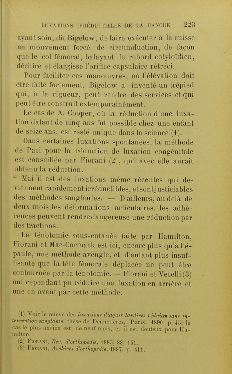 ayant soin, dit Bigelow, de faire exécuter k la cuisse un mouvement forcé de circumduction, de façon que le col fémoral, balayant le rebord cotyloïdien, déchire et élargisse l'orifice capsulaire rétréci. Pour faciliter ces manœuvres, où l'élévation doit être faite fortement, Bigelow a inventé un trépied qui, à la rigueur, peut rendre des services et qui peut être construit extemporainément. Le cas de A. Cooper, où la réduction d'une luxa- tion datant de cinq ans fut possible chez une enfant de seize ans, est resté unique dans la science (1). Dans certaines luxations spontanées, la méthode de Paci pour la réduction de luxation congénitale est conseillée par Fiorani (2), qui avec elle aurait obtenu la réduction. - Mai il est des luxations môme récentes qui de- viennent rapidement irréductibles, etsontjusticiables des méthodes sanglantes. — D'ailleurs, au delà de deux mois les déformations articulaires, les adhé- rences peuvent rendre dangereuse une réduction par des tractions. La ténotomie sous-cutanée faite par Hamillon, Fiorani et Mac-Cormack est ici, encore plus qu'à l'é- paule, une méthode aveugle, et d'autant plus insuf- fisante que la tête fémorale déplacée ne peut être contournée par la ténotomie. — Fiorani et Vecelli (3) ont rependant pu réduire une luxalion en arrière et une en avant par cette méthode. (1) Voir le relevé des luxations iliaques tardives réduite* sans in- tervention sanglante, thèse de Dennelières, Paris, 1890, p. 4Ij; le f-as le plus aiu-ien est de neuf mois, ol il est douteux pour fla- milton. (2) Fiorani, Rev. d'orthopédie, 1883, 88, 151. (3) ViouATii, Archives d'orfJiopédie. 1887, ji. 41).