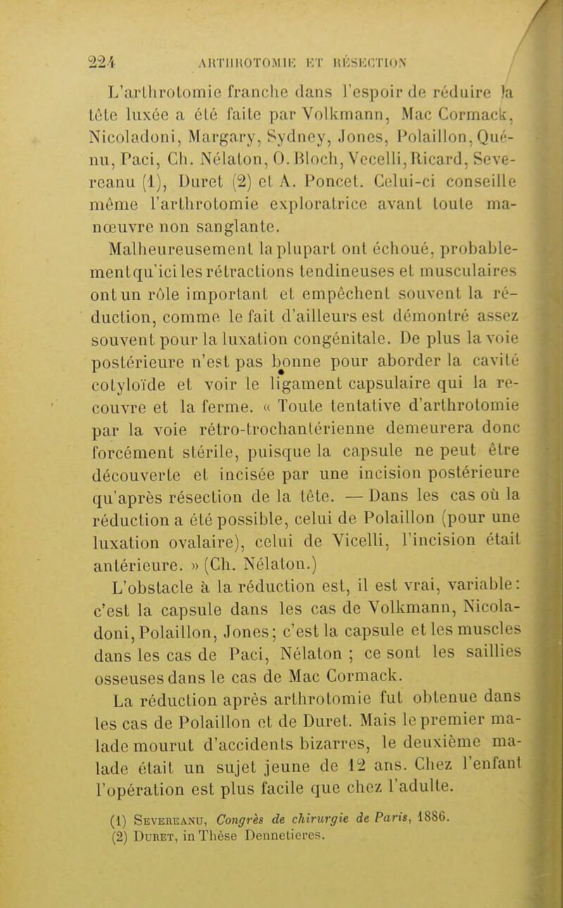 AUTIIKOTOMIK l-'-T lUCSKCTlON L'arlhrolomie franche dans l'espoir de réduire )a lèLe luxée a éLé faite par Volkmann, Mac Cormack, Nicoladoni, Margary, Sydney, Jones, Polaillon, Qué- nu, Paci, Ch. Nélalon, O.Bloch,Vecelli,Ricard, Seve- reanu (1), Duret (2) et A. Poncet. Celui-ci conseille même l'arthrotomie exploratrice avant toute ma- nœuvre non sanglante. Malheureusement la plupart ont échoué, probable- mentqu'ici les rétractions tendineuses et musculaires ont un rôle important et empêchent souvent la ré- duction, comme le fait d'ailleurs est démontré assez souvent pour la luxation congénitale. De plus la voie postérieure n'est pas bonne pour aborder la cavité cotyloïde et voir le ligament capsulaire qui la re- couvre et la ferme. « Toute tentative d'arthrotomie par la voie rétro-trochantérienne demeurera donc forcément stérile, puisque la capsule ne peut être découverte et incisée par une incision postérieure qu'après résection de la tête. — Dans les cas où la réduction a été possible, celui de Polaillon (pour une luxation ovalaire), celui de Yicelli, l'incision était antérieure. » (Ch. Nélaton.) L'obstacle à la réduction est, il est vrai, variable : c'est la capsule dans les cas de Volkmann, Nicola- doni, Polaillon, Jones; c'est la capsule et les muscles dans les cas de Paci, Nélalon ; ce sont les saillies osseuses dans le cas de Mac Cormack. La réduction après arthrotomie fut obtenue dans les cas de Polaillon et de Duret. Mais le premier ma- lade mourut d'accidents bizarres, le deuxième ma- lade était un sujet jeune de 12 ans. Chez l'enfant l'opération est plus facile que chez l'adulte. (1) Severeanu, Congrès de chirurgie de Paris, 1886. (2) DuBET, in Thèse Dennetieres.