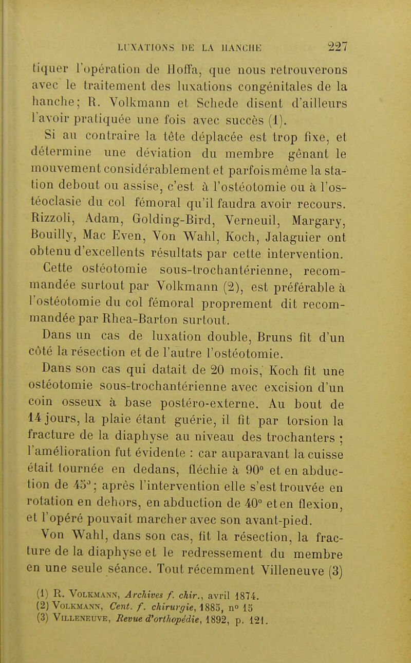 tiquer l'opéralion de Jlofla, que nous retrouverons avec le traitement des luxations congénitales de la hanche; R. Volkmann et Schede disent d'ailleurs l'avoir pratiquée une fois avec succès (1). Si au contraire la tête déplacée est trop fixe, et détermine une déviation du membre gênant le mouvement considérablement et parfoismême la sta- tion debout ou assise, c'est à l'ostéotomie ou à l'os- léoclasie du col fémoral qu'il faudra avoir recours. Rizzoli, Adam, Golding-Bird, Verneuil, Margary, Bouilly, Mac Even, Von Wahl, Koch, Jalaguier ont obtenu d'excellents résultats par cette intervention. Cette ostéotomie sous-trochantérienne, recom- mandée surtout par Volkmann (2), est préférable à l'ostéotomie du col fémoral proprement dit recom- mandée par Rhea-Barton surtout. Dans un cas de luxation double, Bruns fit d'un côté la résection et de l'autre l'ostéotomie. Dans son cas qui datait de 20 mois, Koch fit une ostéotomie sous-trochantérienne avec excision d'un coin osseux à base postéro-externe. Au bout de 14 jours, la plaie étant guérie, il fit par torsion la fracture de la diaphyse au niveau des trochanters ; l'amélioration fut évidente : car auparavant la cuisse était tournée en dedans, fléchie à 90» et en abduc- tion de •io''; après l'intervention elle s'est trouvée en rotation en dehors, en abduction de 40° et en flexion, et l'opéré pouvait marcher avec son avant-pied. Von Wahl, dans son cas, fit la résection, la frac- ture de la diaphyse et le redressement du membre en une seule séance. Tout récemment Villeneuve (3) (1) R. VoLKMANX, Archives f. chir., avril 1874. (2) Volkmann, Cent. f. chirurgie, \ n 15 (3) Villeneuve, Revue d'orthopédie,p. 121.