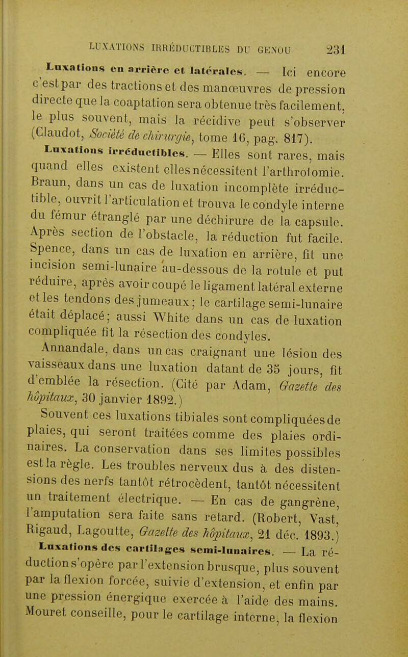 Laxatioiis en arrière et Inléralcs. — Ici encore c'est par des tractions et des manœuvres dépression directe que la coaptation sera obtenue très facilement, le plus souvent, mais la récidive peut s'observer (Claudot, Société cïochimrgie, tome IG, pag. 817). Laxations irréduelibies. — Elles sont rares, mais quand elles existent elles nécessitent l'arthrolomie. Braun, dans un cas de luxation incomplète irréduc- tible, ouvrit l'articulation et trouva lecondyle interne du fémur étranglé par une déchirure de la capsule. Après section de l'obstacle, la réduction fut facile. Spence, dans un cas de luxation en arrière, fit une incision semi-lunaire au-dessous de la rotule et put réduire, après avoir coupé le ligament latéral externe et les tendons des jumeaux; le cartilage semi-lunaire était déplacé; aussi White dans un cas de luxation compliquée fit la résection des condyles. Annandale, dans un cas craignant une lésion des vaisseaux dans une luxation datant de 35 jours, fit d^emblée la résection. (Cité par Adam, Gazette des Mpitaux, 30 janvier 1892.) Souvent ces luxations tibiales sont compliquées de plaies, qui seront traitées comme des plaies ordi- naires. La conservation dans ses limites possibles est la règle. Les troubles nerveux dus à des disten- sions des nerfs tantôt rétrocèdent, tantôt nécessitent un traitement électrique. — En cas de gangrène, l'amputation sera faite sans retard. (Robert, Vast,' Rigaud, Lagoutte, Gazette des hôpitaux, 21 déc. 1893.) Lnxafions des cartiLiges semi-liiuaires. — La ré- duction s'opère par l'extension brusque, plus souvent par la flexion forcée, suivie d'extension, et enfin par une pression énergique exercée à l'aide des mains. Mouret conseille, pour le cartilage interne, la flexion