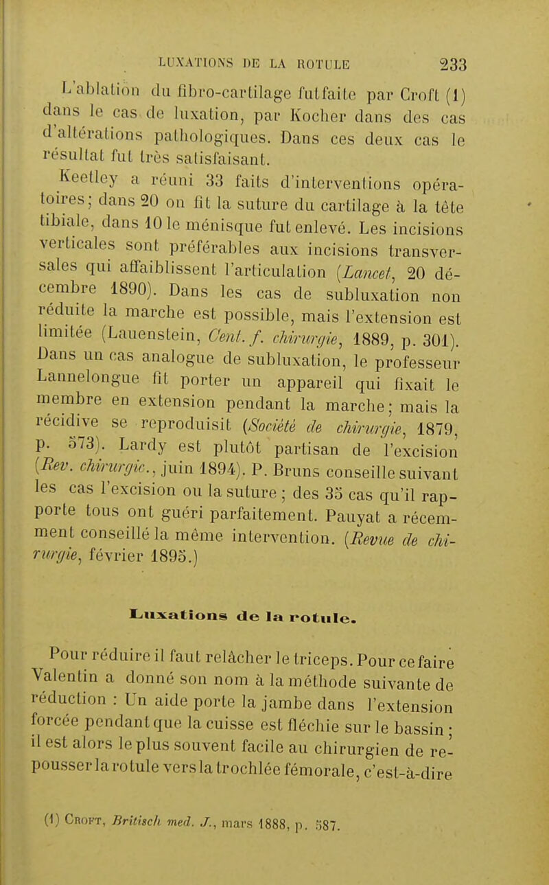 L'ablalion du fibro-cai-Ulage fulfaite par Croft (1) dans le cas de luxation, pai- Kocher dans des cas d'allérations palhologiques. Dans ces deux cas le résuIlaL fui très satisfaisant. Keetley a réuni 33 faits d'interventions opéra- toires; dans 20 on fit la suture du cartilage à la lôte tibiale, dans 101e ménisque fut enlevé. Les incisions verticales sont préférables aux incisions transver- sales qui affaiblissent l'articulation {Lancet 20 dé- cembre 1890). Dans les cas de subluxation non réduite la marche est possible, mais l'extension est hmitée (Lauenstein, Genf. f. chirurgie, 1889, p. 301). Dans un cas analogue de subluxal'ion, le professeur Lannelongue fit porter un appareil qui fixait le membre en extension pendant la marche; mais la récidive se reproduisit {Société de cMrunjie, 1879, p. 373). Lardy est plutôt partisan de l'excision [Rev. chirurgie, juin 1894). P. Bruns conseille suivant les cas l'excision ou la suture ; des 33 cas qu'il rap- porte tous ont guéri parfaitement. Pauyat a récem- ment conseillé la môme intervention. [Revue de chi~ riùrgie, février 1893.) Intimations de la rotnle. Pour réduire il faut relâcher le triceps. Pour ce faire Valentin a donné son nom à la méthode suivante de réduction : Un aide porte la jambe dans l'extension forcée pendant que la cuisse est fléchie sur le bassin ; il est alors le plus souvent facile au chirurgien de re- pousser larotule vers la trochlée fémorale, c'est-à-dire (1) CnoFT, Britisch med. J., mars 1888, p. o87.