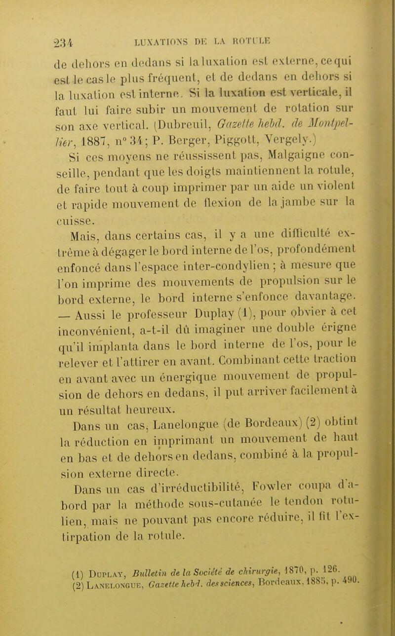 de dehors en dedans si laluxalion est externe, cequi est le cas le plus fréquent, et de dedans en dehors si la luxation est interne. Si la luxation est verticale, il faut lui faire subir un mouvement de rotation sur son axe vertical. (Dubreuil, Gazette hehd. de Montpel- lier, 1887, n°34; P. Berger, Piggott, Vergely.) Si ces moyens ne réussissent pas, Malgaigne con- seille, pendant que les doigts maintiennent la rotule, de faire tout à coup imprimer par un aide un violent et rapide mouvement de flexion de la jambe sur la cuisse. Mais, dans certains cas, il y a une difliculté ex- trême à dégager le bord interne de l'os, profondément enfoncé dans l'espace inter-condylien ; à mesure que l'on imprime des mouvements de propulsion sur le bord externe, le bord interne s'enfonce davantage. — Aussi le professeur Duplay (1), pour obvier à cet inconvénient, a-t-il dû imaginer une double érigne qu'il implanta dans le bord interne de l'os, pour le relever et l'attirer en avant. Combinant cette traction en avant avec un énergique mouvement de propul- sion de dehors en dedans, il put arriver facilement à un résultat heureux. Dans un cas, Lanelongue (de Bordeaux) (2) obtint la réduction en imprimant un mouvement de haut en bas et de dehors en dedans, combiné à la propid- sion externe directe. Dans un cas d'irréductibilité, Fowler coupa d a- bord par la méthode sous-cutanée le tendon rotu- lien, mais ne pouvant pas encore réduire, il fit l'ex- tirpation de la rotule. (1) Duplay, Bulletin de la Société de chirurgie, 1870, p. 126. (2) Lanelongue, Gazette heb'L dei<sciences, Bordeaux. 1885, p. 490.