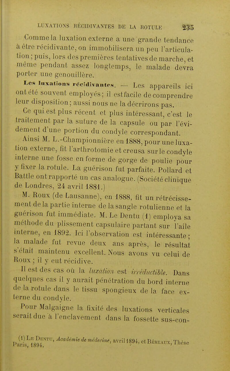 Comme la luxation externe a une grande tendance à être récidivante, on immobilisera un peu l'articula- tion; puis, lors des premières tentatives de marche, et même pendant assez longtemps, le malade devra porter une genouillère. Les iiixaiions rccîciivautes. — Les appareils ici ont été souvent employés; il estfacile de comprendre leur disposition ; aussi nous ne la décrirons pas. Ce qui est plus récent et plus intéressant, c'est le traitement par la suture de la capsule ou par l'évi- dement d'une portion du condyle correspondant. Ainsi M. L.-Championnière en 1888, pour une luxa- tion externe, fit l'arthrotomie et creusa sur le condyle interne une fosse en forme de gorge de poulie pour y fixer la rotule. La guérison fut parfaite. Pollard et Battle ont rapporté un cas analogue. (Société clinique de Londres, 24 avril 1881.) M. Roux (de Lausanne), en 1888, fit un rétrécisse- ment delà partie interne de la sangle rotulienne et la guérison fut immédiate. M. Le Dentu (1) employa sa méthode du plissement capsulaire partant sur l'aile interne, en 1892. Ici l'observation est intéressante; la malade fut revue deux ans après, le résultat s'était maintenu excellent. Nous avons vu celui de Roux ; il y eut récidive. Il est des cas où la lumtion est irrklvdihh. Dans quelques cas il y aurait pénétration du bord interne de la rotule dans le tissu spongieux de la face ex- terne du condyle. Pour Malgaigne la fixité des luxations verticales serait due à l'enclavement dans la fossette sus-con- piril!'l89/r'^' avriH894, et BÉnE.-vux, Thèse