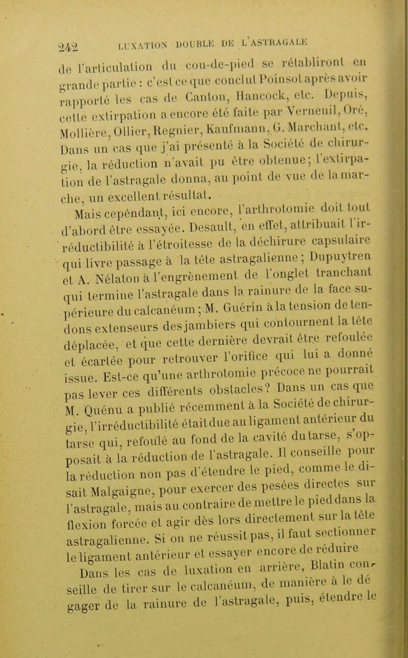 de rarliculaliou du cou-de-pied s(! rélablironl en arande partie : c'eslce que conclul PoinsoL après avoir rapporté les cas de Canton, Hancock, elc. Depuis, cette extirpation a encore été faite par Verneuil, Oré, Mollière, Ollier,Régnier, Kaufniann, G. Murcliant, etc. Dans un cas que j'ai présenté k la Société de chirur- gie la réduction n'avait pu être obtenue; l'ext.rpa- lion de l'astragale donna, au point de vue de la mar- che, un excellent résultat. Mais cependant, ici encore, l'arthrotomie doit tout d'abord être essayée. Desault, en effet, attribuait 1 ir- ■ réductibilité à l'étroitesse de la déchirure capsulaire qui livre passage à la tête astragalienne ; Dupuytren et A Nélatonàl'engrènement de l'onglet tranchant qui termine l'astragale dans la rainure de la face su- périeure du calcanéum ; M. Guérin àla tension de ten- dons extenseurs desjambiers qui contournent la tetc déplacée, et que cette dernière devrait être refoulée et écartée pour retrouver l'orifice qui lui a donne issue Est-ce qu'une arthrotomie précoce ne pourrait pas lever ces différents obstacles? Dans un casque M Quénu a publié récemment à la Société de chirur- Kie l'irréductibilité étaitdue auligament antérieur du tarse qui, refoulé au fond de la cavité du tarse, s op- posait à la réduction de l'astragale. Il conseille pour îa réduction non pas d'étendre le pied, comme le di- sait Malgaigne, pour exercer des pesées directes sur l'astragale, mais au contraire de mettre le pieddans a flexion forcée et agir dès lors directement sur latele astragalienne. Si on ne réussit pas, il faut sectionner le ligament antérieur et essayer encore de réduire Dans les cas de luxation en arrière, Blatin con. seille de tirer sur le calcanéum, de manière a le de gager de lu rainure de l'astragale, puis, étendre le