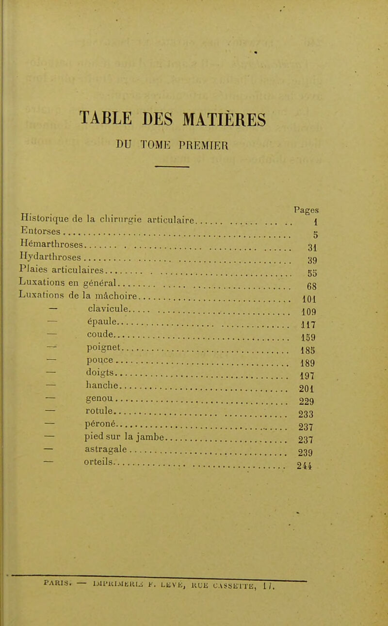 TABLE DES MATIÈRES DU TOME PREMIER Pages Historique de la cliirtirgie articulaire 1 Entorses g Hémarthroses 3j Hydarthroses 3g Plaies articulaires g5 Luxations en général gg Luxations de la mâchoire jqj — clavicule ^09 — épaule ^j'j — coude 129 — poignet 185 — pouce 189 — doigts 19^ — hanche 201 — genou 229 — rotule 233 — péroné 237 — pied sur la jambe 237 — astragale 239 — orteils 24i PARIS. — IMlnUMhlUJ f. LliVE, HLli CASSETTE, 1/.