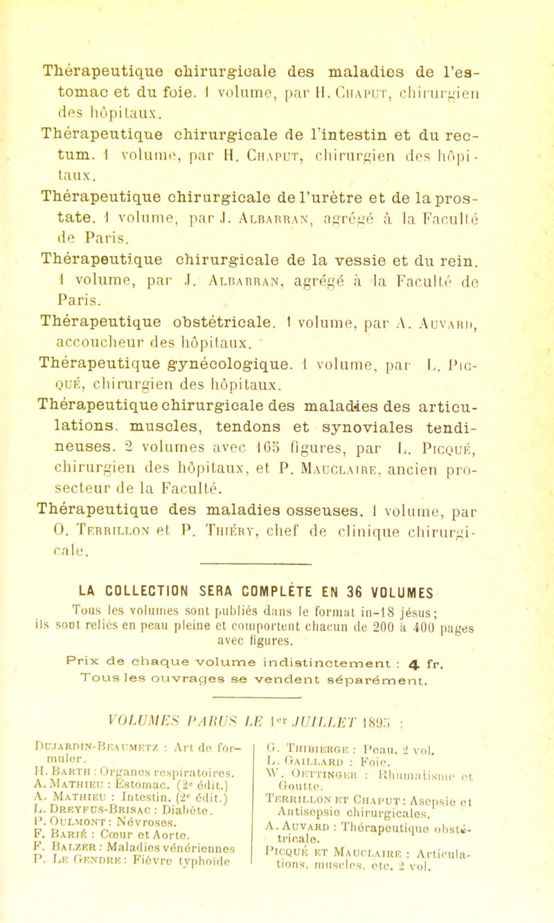 Thérapeutique chirurgicale des maladies de l'es- tomac et du foie. I volume, par H. Ciiaput, chiiuif^ien des liùpiLaux. Thérapeutique chirurgicale de l'intestin et du rec- tum, i volume, par H, Chaput, cliirurf^'ien des hnpi- taux. Thérapeutique chirurgicale de l'urètre et de la pros- tate. I volume, par.]. Albapran, aj^réiié à la Facullé de Paris. Thérapeutique chirurgicale de la vessie et du rein. i volume, par .1. Alrarran, agrégé à la Facullé de Paris. Thérapeutique obstétricale. I volume, par A. Aijvard, accoucheur des hôpilanx. Thérapeutique gynécologique. 1 volume, par !.. Pic- OUÉ, chirurgien des hôpitaux. Thérapeutique chirurgicale des maladies des articu- lations, muscles, tendons et synoviales tendi- neuses. 2 volumes avec 165 figures, par !.. PrcQUÉ, chirurgien des hôpitaux, et P. Mauclaire, ancien pro- secteur de la Faculté. Thérapeutique des maladies osseuses. 1 volume, par 0. Territxon et P. Thiérv, chef de clinique chirurgi- cale. LA COLLECTION SERA COMPLÈTE EN 36 VOLUMES Tous les volumes sonl publiés diuis le format iu-18 jésus; ils sont relies en peau pleine et couiportent chacun de 200 a 400 pages avec figures. Prix de chaque volume indistinctement : 4 fp. Tous les ouvrages se vendent séparément. VOLUMES /'/l«(/S nciARniN-BKAt^Min'/. : Ai't dn foi'- muler. H. Barth : Orfjanos ro.spirritoii-es. A.Mathieu : Estomac. (2» édil.) A. Mathieu : Intestin. ('2' ddit.) Ij. Drrypds-Brisac : Dialicto. 1'. OuLMONT : Névroses. F. B\niÉ : Cœur ot Aorto. F. BAf.ZPR: Maladies véiidrionnos P. Le (jENORK: Fiôvro typhoïde /./•; \''^-JUILLET is-j;; : 0. Thibikroh : l'eaii. i vol. ly. fiAILf.ARI) : Foie. W. Oi:ti'inctI-:k : Uhuina tisiiu- rt (iouttc. Tf.ruii.i.on ht Chaput : Asciisio et Antisepsie chirurgicales. A. AuvARi) : Thérapeutique <d)st«- tric.alo. l'ifiQUK ET MAt;rr.AiRR : Articula- tions, runsclcs. etc. > vol.