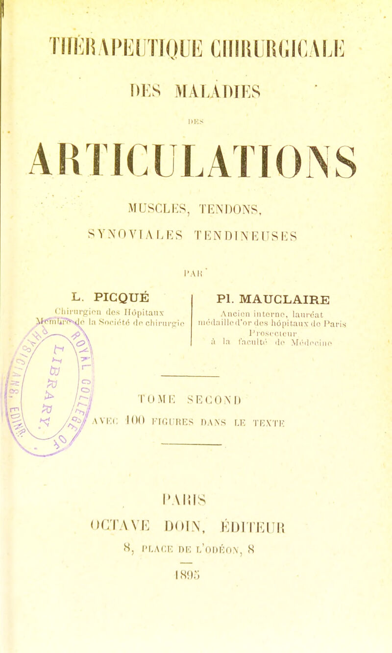 TIlKliAPEimOUE ClllliURCICALli DKS MAlAmES akuculations MUSCLES, TENDONS, SYNOVIALES TENDINEUSES l'Ai; L. PIC QUE Cliii-iii-niou (les Hopitaiiy PL MAUGLAIRE Ancicîii intornt^, lanr-ijat (iKMUiilleirni- (les hôpitaux ilo J^aris l'insccK'iir il In Inciilti' .le Mc'(l,.riii(' o;/' l'AlilS OGTAVK IJOIN, KDITKIIH «s, l'f.ACK nro r/oDiôoN, ,S 1895