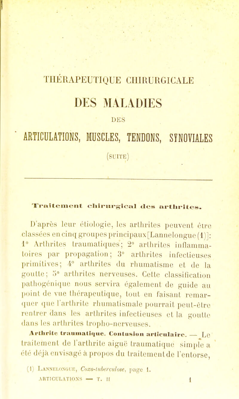 DES MALADIES DES ■ ARTICULATIONS, MUSCLES, TENDONS, SYNOVIALES (suite) Traitement cIiîiMïi'fjfîcîiI des artlu-îtes. D'après leur éliologie, les arlliriles peuvent être classées en cinq groupes principaux [Lannelongue (1)]: 1° Arthrites traumatiques; 2 arthrites inflamma- toires par propagation; 3° arthrites infectieuses primitives; 4° arthrites du rhumatisme et de la goutte; 5» arthrites nerveuses. Cette classification pathogénique nous servira également de guide au [loint de vue thérapeutique, tout en faisant remar- ([U(M- que l'arthrite rhumatismale pourrait peut-être rentrer dans les arthrites infectieuses et la goutte dans les iii'tlirites tr(q)ho-nerveuscs. Artlirilu tr:tumati<iiic. Coiiliishiii arliciilaire. Lc traitement de l'arthrite aiguë traumatique simple a  été déjà (Mivisagé il propos du traitemcntde l'entorse, (I) IiANNr:i.(iM;i:r;, Coxo-lu/icrciilosc, 1.