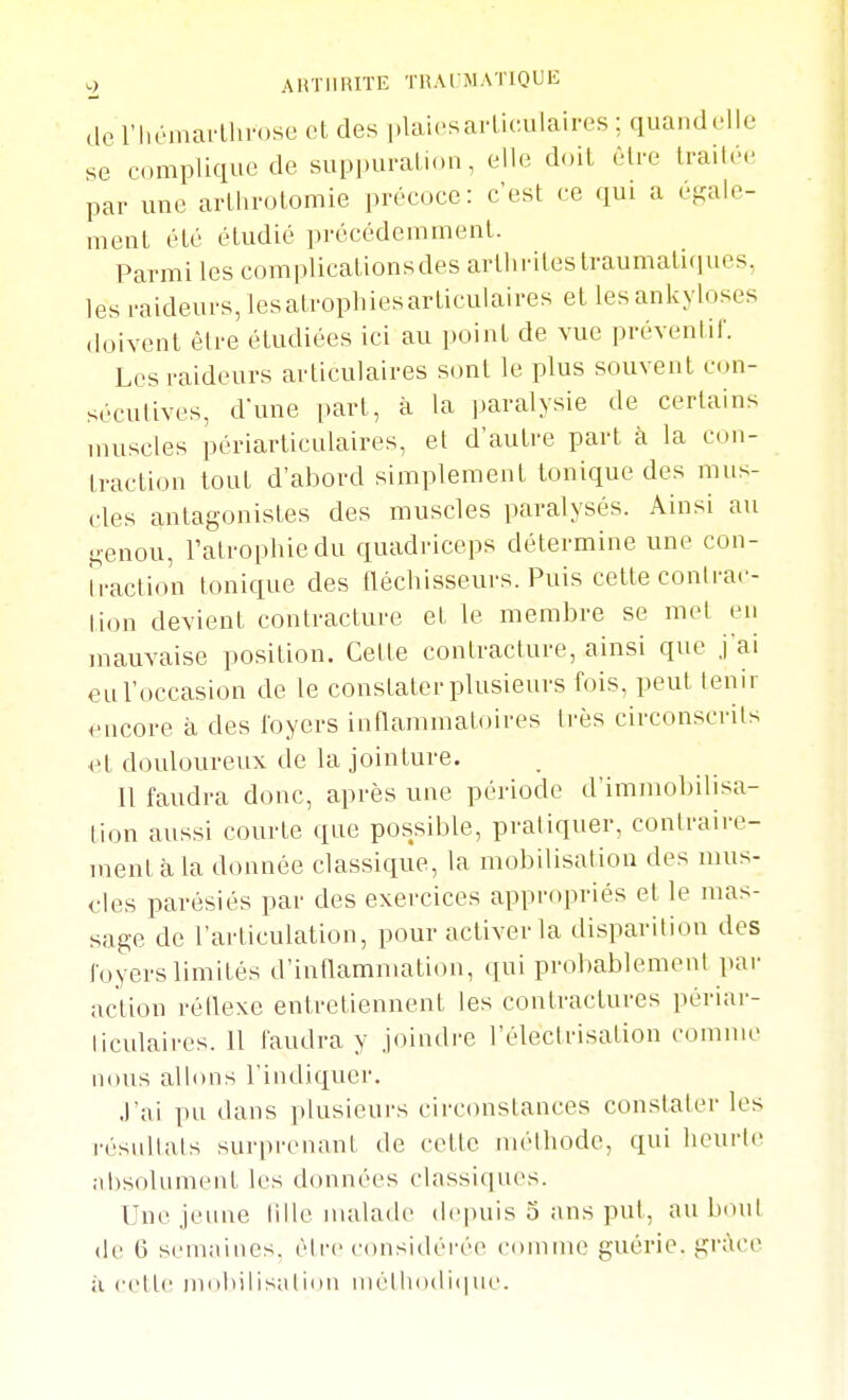 AHTIIRITE l'RArMATIQUE de l'hémarLlirose et des plaiesarliculaires ; quandelle se complique de suppural ion, elle doit être traitée par une arthrotomie précoce: c'est ce qui a égale- ment été étudié précédemment. Parmi les complicationsdes arthrites traumaticiues, les raideurs, les atrophies articulaires et lesankyloses doivent être étudiées ici au point de vue préventif. Les raideurs articulaires sont le plus souvent con- sécutives, d'une part, à la paralysie de certains muscles périarticulaires, et d'autre part à la con- traction tout d'abord simplement toniciue des mus- cles antagonistes des muscles paralysés. Ainsi au genou, l'atrophie du quadriceps détermine une con- Iraction toniciue des fléchisseurs. Puis cette conlrac- lion devient contracture et le membre se met en mauvaise position. Cette contracture, ainsi que j'ai eul'occasion de le constater plusieurs fois, peut tenir encore à des foyers inflammatoires très circonscrits et douloureux de la jointure. Il faudra donc, après une période d'immobilisa- lion aussi courte que possible, pratiquer, contraire- ment à la donnée classiciue, la mobilisation des mus- cles parésiés par des exercices appropriés et le mas- sage de l'articulation, pour activer la disparition des loyers limités d'inflammation, qui probablement par action réflexe entretiennent les contractures périai-- ticulaires. 11 faudra y joindi-e l'électrisation comme nous allons l'indiquer. J'ai pu dans plusieurs circonstances constater les résultats surprenant de cette méthode, qui heurte ;d)solument les données classiques. Une .jeune tille malade depuis 5 ans put, au bout de 6 semaines, éll'c considéi-ée comme guérie, grâce il cette miilnlisatiiui niélhodi(ine.