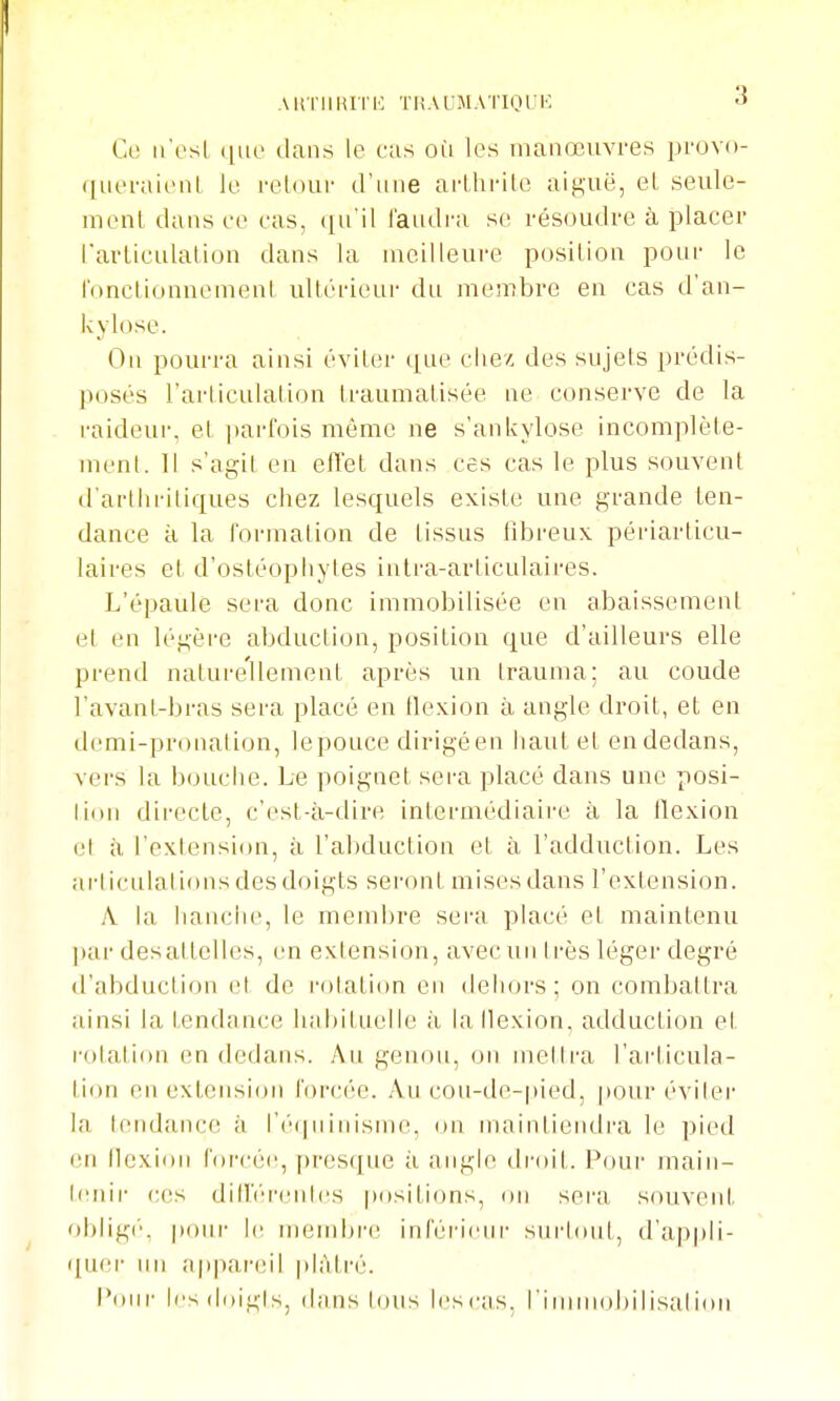AinillUTK ÏRAUMATIOrK Ce n'esl que dans le cas où les manœuvres provo- queraieiiL Je i-elour iFiine arthrite aiguë, et seule- mont dans ce cas, qu'il l'audi-a se résoudre à placer Tarticulalion dans la meilleure position pour le IVmclionnomeat ultérieur du membre en cas d'an- kylose. On pourra ainsi éviter que chez des sujets prédis- posés l'arliculation traumatisée ne conserve de la raideui-, et parfois môme ne s'ankylose incomplète- luenl. Il s'agil en effet dans ces cas le plus souvent d'arthi'itiques chez lesquels existe une grande ten- dance à la formation de tissus fibreux périarticu- laires et d'ostéophytes intra-articulaii-es. L'épaule sera donc immobilisée eu abaissement el en légère abduction, position que d'ailleurs elle prend naturellement après un Irauma; au coude l'avant-bras sera placé en flexion à angle droit, et en demi-pronalion, le pouce dirigé en haut et en dedans, vers la bouche. Le poignet sera placé dans une posi- lion directe, c'est-à-dire intermédiaire à la flexion el à l'exlension, à ral)duction et à l'adduction. Les articulations des doigts seront mises dans l'extension. A la hanche, le meml)re sera placé et maintenu par desattelles, en extension, avec un très léger degré il'abduction el de l'olation en dehors; on combattra ainsi la tendance habituelle à lallexion, adduction et r-otation en dedans. Au genou, on mettra l'ai'ticula- tion en extension forcée. Au cou-de-pied, pour éviter la tendance à l'é(ininisme, on maintiendra le pied en llexioii foi-céc, [)resque à angle di'oit. Pour main- tenir ces dillV'iM'ntcs positi(ms, on sera souvent oblig(', pour l(( membre inhii'iciir surlont, d'appli- quer un appareil plâtré. i'oiir les doigts, dans tous lescas, l'immobilisation