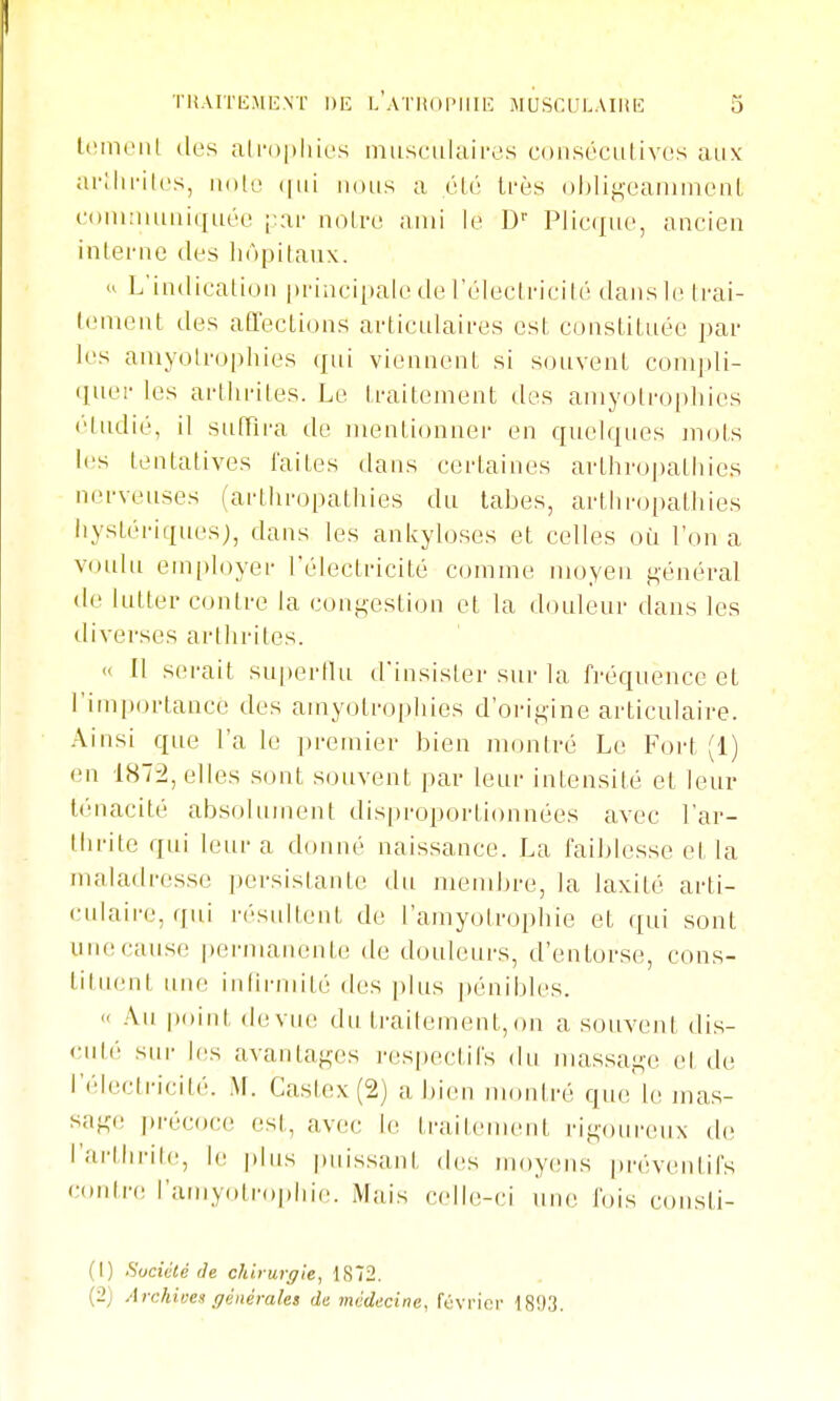 Icmciil (les ali'()|)liic's miisciikiii'os coiiséciitivos aux arllirilos, nn[v nous a élo ti'ès ol)ligcanimcnl (■oiiKimuiquéo [;ar noiro ami le D'' Plieque, ancien inlenie des liôpitaiix. <> L'indicalioii pi'incipale de l'éleclricilé dans le trai- (enient des affecLions articulaii-es est cunstitLiée par les aniyolrophies (jiii viennent si sonvent conipli- (luei- les artlu'iles. Le ti-aitenient dos aniyolropliies (■'tndié, il siilfira de inentionnei- en quelques mots les tentatives faites dans certaines avthropathies nerveuses (artliropathies du tabès, arthropathies hystériques), dans les ankyloses et celles où l'on a voulu em[)loyer l'électricité comme moyen ii,énéral de lutter contre la congestion et la douleur dans les iliverses arthrites. ■< 11 serait su|)ertlu d'insister sur la fréquence et rim|»ortance des amyotropliies d'orip,ine articulaire. Ainsi que l'a le premier bien montré Le Fort (1) en 1872, elles sont souvent par leur intensité et leur ténacité absolument dis|)roportionnées avec l'ar- iiirite qui leur a donné naissance. La faiblesse et la maladresse persislante du membre, la laxité arti- culaire, qui résultent de l'amyolrophie et qui sont une cause pei-manente de douleurs, d'entorse, cons- titiu.-nt une infirmité' des [tins pénibles. « Au point devu(! du traitement,on a souveni dis- cuté sur l(!s avaniai^es respectifs du massai^-e et de l'électricité. M. Castex (2) a bien montré que le mas- sage précoce est, avec le ti-ailenuMit rig(uireux de rai'llirile, h; plus puissant des moyens |)réventifs conln; l'amyolrophie. Mais celle-ci uiu'. J'ois coiisti- (1) SucicCé (le chiturgle, 1S72. (2) Archioea générales du médecine, février 1893.