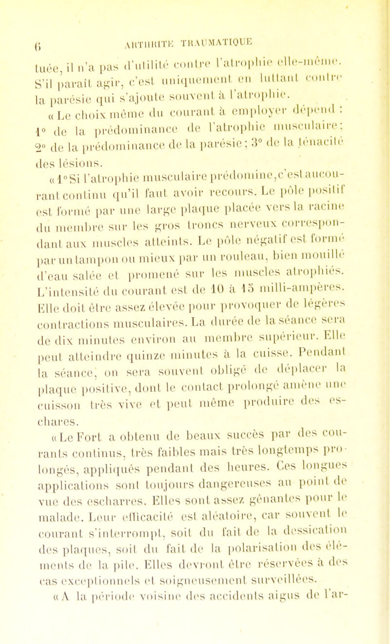 (5 AliTlIlilTK TKAUMATIOUE iLiée il n'a pas .l'ulilile o.ntrf l'aln.phic Hle-nuMn.'. S'il pavail, agir, c'est iiniquenienl on lullai.l n.Mln' la pai-osie qui s'ajouto souvent à ratn.|)liU. «Le choix même du couraul à employer dépend : r de la prédominance de l'alropliie musculaire: 2° de la prédominance de la parésie; 3 do la ténacité des lésions. ul^Si l'atrophie musculaire prédomine,c'est aucou- vanl continu qu'il faut avoir recours. Le pôle positif est h)i'mé par une large plaque placée vers la racine du mend)re sur les gros troncs nerveux correspon- dant aux muscles atteints. Le piMe négatif est formé l)ar un tampon ou mieux par un rouleau, bien mouillé d'eau salée et promené sur les muscles atrophiés. L'intensité du C(uirant est de 10 à 43 milli-ampères. Elle doit être assez élevée pour provoquer de légères contractions musculaires. La durée de la séance sera de tlix minutes environ au membre supérieur. Elle peu! atteindre quinze minutes à la cuisse. Pendant la séance, on sera souvent obligé de déplacer la plaque positive, dont le contact prolongé amène une cuisson très vive et peut même produire des es- chares. ((Le Fort a obtenu de beaux succès par des cou- rants continus, très faibles mais très longtemps pro- longés, appliqués pendant des heures. Ces longues applications sont toujours dangereuses au point de vue des escharres. Elles sont assez gênantes pour le malade. Leur ellicacilé est aléatoire, car souvent le courant s'interrompt, soit du t'ait de la dessicati(Mi des pla(iues, soit du fait de la polarisation des élé- ments de la |)ile. Elles devnnU être réservées à des cas excepiionuels et soigneusement surveillées.