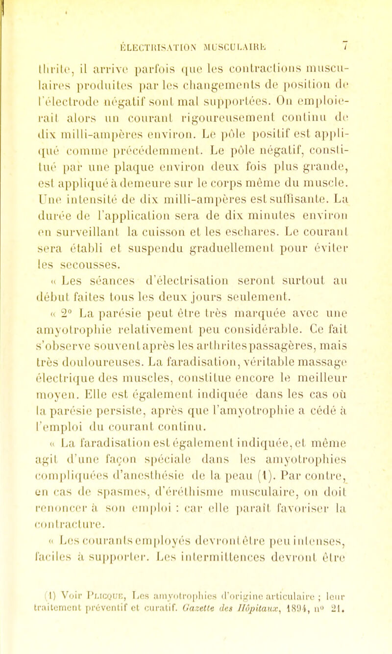 KLECTlilSATION MUSCUI.AIHK llii'ili', il arrivr parfois ^uc les conLraclioiis muscu- laires prodiiik's parles cliangemenls de posiliou de l'éleclrode négatil sonl mal supportées. On emploie- rail alors un courant rigoureusement continu di' dix milli-ampères environ. Le pôle positif est appli- ([ué comme précédemment. Le pôle négatif, consli- tué par une plaque environ deux fois plus grande, est appliqué à demeure sur le corps même du muscle. Une intensité de dix milli-ampères est suffisante. La durée de l'application sera de dix minutes environ en surveillant la cuisson et les eschares. Le courant sera établi et suspendu graduellement pour éviter les secousses. « Les séances d'élecIrisation seront surtout au début faites tous les deux jours seulement. <i 2° La parésie peut être très marquée avec une amyolropliie relativement peu considérable. Ce fait s'observe souventaprès les arthritespassagères, mais très douloureuses. La faradisation, véritable massage électrique des muscles, constitue encore le meilleur moyen. Elle est également indiquée dans les cas où la parésie persiste, api'ès que l'amyotropliie a cédé à l'emploi du courant continu. « La faradisation est également indiquée, et môme agil d'une façon spéciale dans les amyotrophies com[)liquées d'anestliésie de la peau (l). Par contre, en cas de spasmes, d'éi'éthisme musculaire, on doit renoncer à, son emploi : (;ar (îlle i)arail favoriser la eontractirre. « Les coui'anlsemployés devronl èire peuinicnses, faciles à supp(U'lei-. J^es intermittences devront être i l) Voir PLicnur;, T;fis njuyolropliics irori.uinc articulaire ; leur traitomeiil [)réventif et curatif. Gazette des Hôpitaux, 18'J4, 21.