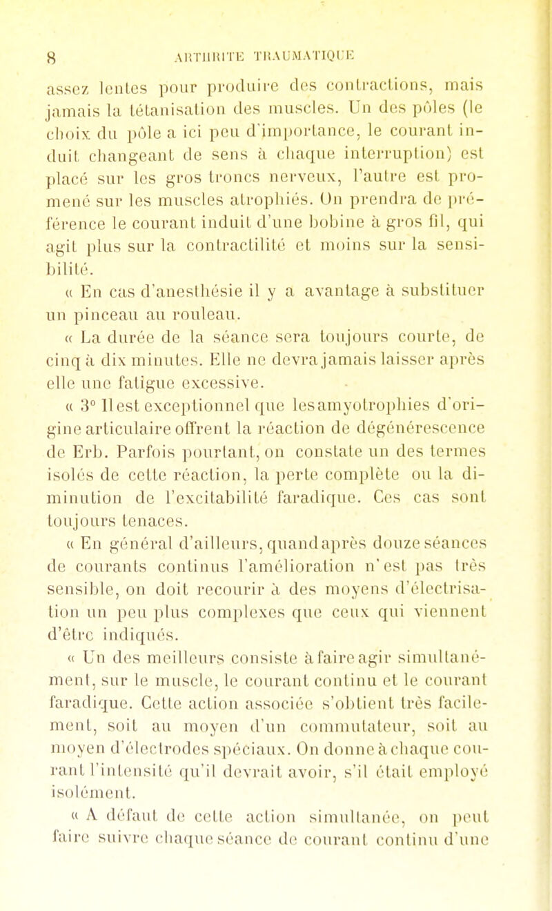 assez IcnLcs pour produii'e des coiUracLioiip, mais jamais la Lélanisalion des muscles. Un des pôles (le choix du pôle a ici peu d'imporLance, le courant in- duit changeant de sens à chaque interruption) est placé sur les gros troncs nerveux, l'autre est pro- mené sur les muscles atropliiés. Un prendra de pré- férence le courant induit d'une bobine à gros fil, qui agit plus sur la contractilité et moins sur la sensi- bilité. « En cas d'anesihésie il y a avantage à substituer un pinceau au rouleau. « La durée de la séance sera toujours courte, de cinq à dix minutes. Elle ne devra jamais laisser après elle une fatigue excessive. (( 3° 11 est exceptionnel que lesamyotrophies d'ori- gine articulaire offrent la réaction de dégénérescence de Erb. Parfois pourtant, on constate un des termes isolés de cette réaction, la perte complète ou la di- minution de l'excitabilité faradique. Ces cas sont toujours tenaces. « En général d'ailleurs, quandaprès douze séances de courants continus l'amélioration n'est pas très sensible, on doit recourir èi des moyens d'électrisa- tion un peu plus complexes que ceux qui viennent d'être indiqués. « Un des meilleurs consiste à faire agir simultané- ment, sur le muscle, le courant continu et le courant faradique. Cette action associée s'obtient très facile- ment, soit au moyen d'un commutateur, soit au moyen d'élecirodes spéciaux. On donne àchaque cou- rant l'intensité qu'il devrait avoir, s'il était employé isolément. « A défaut de c<Ute action simidlanée, on ])eut faire suivre chaque séance de courant continu d'une