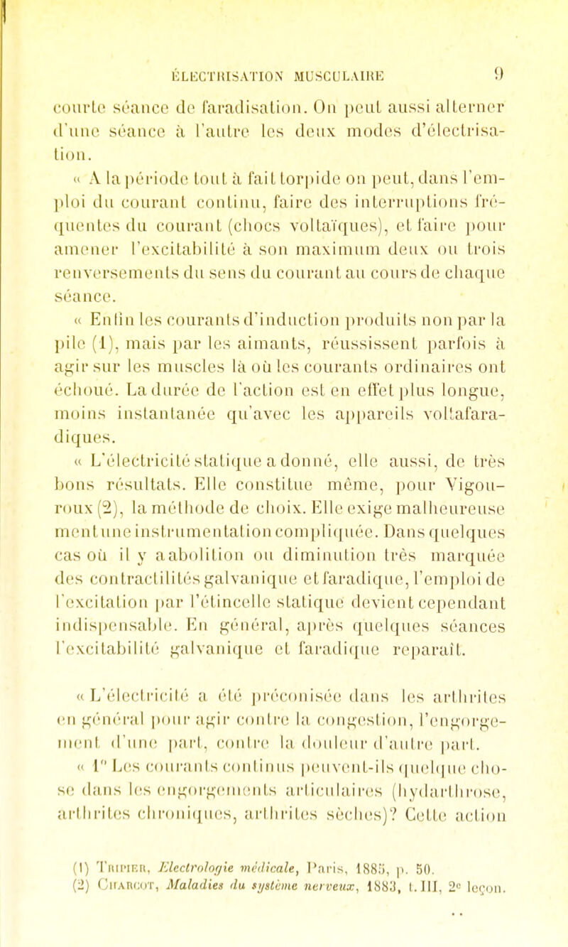 courte séance de faraclisatioii. Ou pcul aussi alleruer d'uue séauce à l'aulrc les deux modes d'éleclrisa- tion. » A la [léi'iode tout à faiL lorpide ou peut, dans l'em- ploi du courant continu, faire des iulerruplious Iré- quentes du courant (chocs voltaïques), et l'aire ])Our amener l'excitabilité à son maximum deux ou trois renversements du sens du courant au cours de cliaqvie séance. « Enlin les courants d'induction produits non par la pile (1), mais par les aimants, réussissent parfois à agir sur les muscles là où les courants ordinaires ont échoué. La durée de l'action est en effet plus longue, moins instantanée qu'avec les ap[)areils voitafara- diques. « L'électricité statique a donné, elle aussi, de très bons résultats. Elle constitue même, pour Yigou- roux (2), la méthode de choix. Elle exige malheureuse mcutune instrumentationcompliquée. Dans quelques cas où il y aabolition ou diminution très marquée des contractilités galvanique et faradique, l'emploi de l'excitation par l'étincelle statique devient cependant indis|)ensable. En général, a|)rès quelques séances ['(îxcilabilité galvanique et faradique reparait. « L'élecli'icih! a été préconisée dans les arthrites (Ml général pour agii' contre la cong(!stion, l'engorge- inent d'une pai't, contre la douleur d'autre ])art. « 1 Les courants continus peuvent-ils (|uel(jne cho- se dans l((s engorgenKîuts articulair(!s (liydarlhrose, arthi'ites chroui([U(!S, arihrites sèches)? Cette action (1) Tiiii'iKn, Eleclroh(jie médicale, ]\aris, 1881), p. 50. GirAncoT, Maladies du système nerveux, 1883, I.III, 2'= lo(;(jii.