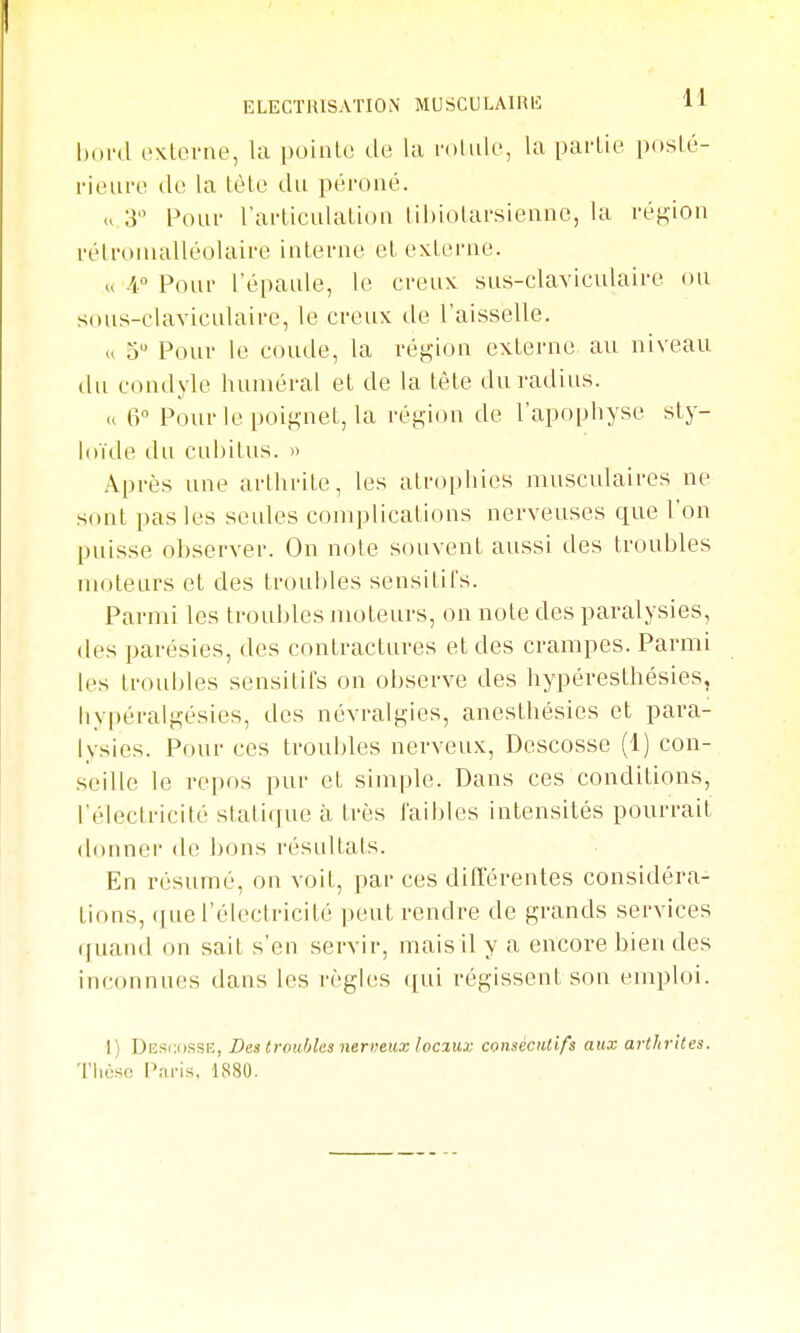 Unvd i'\.terne, la poinLo de la la partie poslé- rieure do la lèlo du péroné. u 3 Pour l'articulation tihiolarsiennc, la région rélronialléolaire interne et externe. u A° Pour l'épaule, le creux sus-claviculaire ou sous-claviculaire, le creux de l'aisselle. » 5 Pour le coude, la région externe au niveau du condyle huniéral et de la tête du radius. » 6 Pour le poif^net, la réti;ion de l'apophyse sty- loïde du cubitus. » Après une arthrite, les atrophies musculaires ne sont pas les seules complications nerveuses que l'on puisse observer. On note souvent aussi des troubles moteurs et des trouldes sensitifs. Parmi les troubles moteurs, on note des paralysies, des parésies, des contractures et des crampes. Parmi les troubles sensitifs on observe des hypéresthésies, liypéralji;ésies, des névralgies, anesthésies et para- lysies. Pour ces troubles nerveux, Descosse (1) con- seille le repos pur et simple. Dans ces conditions, l'électricité statique à très faibles intensités pom-rait donner de bons résultats. En résumé, on voit, par ces ditTérentes considéra- tions, que l'électricité ])eut rendre de grands services (|uand on sait s'en servir, mais il y a encore bien des inconnues dans les règles (|ui régissent son euqjloi. I) Desc.ossr, Des trouhles nerveux locaux consécutifs aux arthrites. Tliùsc Pai-is, 1880.