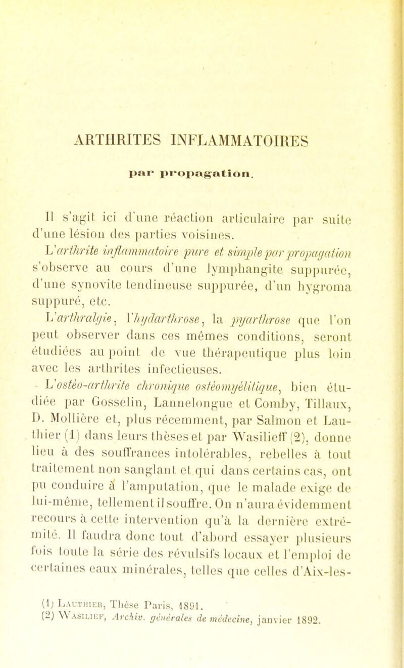 ARTHRITES INFLAMMATOIRES par propagation. Il s'agit ici d'une réaction articulaire par suite d'une lésion des parties voisines. L'arthrite inflnmmatoire ■pure et smqjlepar jjrojKtgation s'observe au cours d'une lymphangite suppurée, d'une synovite tendineuse suppurée, d'un liygroma suppuré, etc. h'arthrahjie ^ XhijiJartlirose ^ la injarthrose que l'on peut observer dans ces mêmes conditions, seront étudiées au point de vue thérapeutique plus loin avec les arthrites infectieuses. Vostèo-artlirite chronique ostèomyéUtique^ bien étu- diée par Gosselin, Lannelongue et Cond>y, Tillaux, D. MoUière et, plus récemment, par Salmon el Lau- lliiei (1) dans leurs thèses et par WasiliefT (2), donne lieu à des soufl'rances intolérables, rebelles à tout traitement non sanglant et qui dans certains cas, ont pu conduire ti l'ampuiaiion, que le malade exige de lui-même, tellement il souffre. On n'aura évidemment recours à cette intervention qu'à la dernière extré- mité, 11 faudra donc tout d'abord essayer plusieurs fois toute la série des révulsifs locaux et l'emploi de certaines eaux minéraUis, telles que celles d'Aix-les- (1) Lautiiihh, Tliose Paris, 1891. (2J \\ Asii.iKi-, Archiv. générales de médecine, janvier 1892.