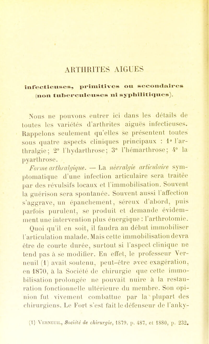 ARTHUrrES AIGLES infectieuses, pi-imitives ou secondaires (non tiiberculenses ni syphilitiques). Nous ne pouvons enlrei- ici dans les délaiis de loules les variétés d'arthrites aifi;aës infectieuses. Rappelons seulement qu'elles se présentent toutes sous ffuatre aspects cliniques principaux : 1° l'ar- thral^ie; 2» l'hydarthrose ; 3 l'hémarthrose ; A° la py arthrose. Forme arthralfpque. — La nèi'ralijie articulaire syni- ptomatique d'une infection articulaire sera traitée par des révulsifs locaux et l'immobilisation. Souvent la guérison sera spontanée. Souvent aussi l'affection s'aggrave, un épancliement, séreux d'abord, puis parfois purulent, se jiroduit et demande évidem- ment une interveni ion plus énergi(jue : l'arthrotomie. Quoi qu'il en soit, il faudra au début imnmbiliser l'articulation malade. Mais celle immobilisalion devra être de courte durée, surtout si l'aspect clinique ne tend pas à se modifier. En effel, le professeur Ver- neuil (1) avait soutenu, peut-être avec exagération, en 1870, ii la Société (h- chirurgie ([ue cette immo- bilisation prolongée ne |>(iuvait nuire à la restau- ration fonctionnelle ultérieure du iiuMubre. Son opi- nion fut vivement combattue ]nir la plupart des chirurgiens. Le For! s'est l'ait ledél'enseui' île l'anky- (1) N'iiiiNuuiL, Société de chi7urffie, ISIO, [>. 487, et 1880, p. 232,