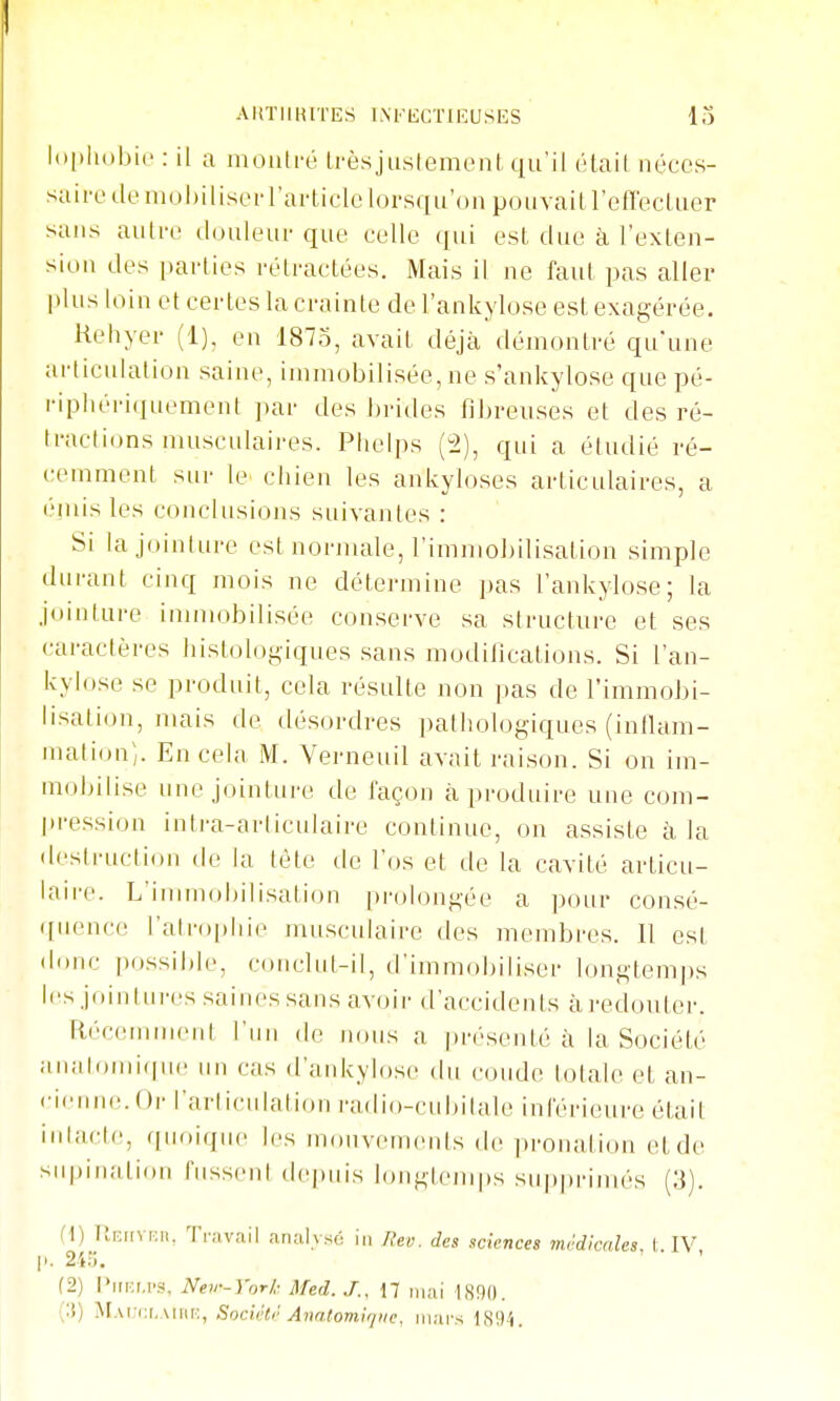 AHTIIHITES l.NFliCTIlîUSIiS lo l()[)li()bi(' : il a moiiti-é Lrèsjustement qu'il étail néces- saire de niohiliser l'article lorsqu'un pouvait refï'ecLuer sans autre douleur que celle qui est due à l'exlen- sion des parties rétractées. Mais il ne faut pas aller plus loin et certes la crainte de l'ankylose est exagérée. Kehyer (1). en 1875, avait déjà démontré qu'une articulation saine, immobilisée, ne s'ankylose que pé- ripliériquement par des J)rides fibreuses et des ré- tractions musculaires. Phelps (2), qui a étudié ré- cemment sur le chien les ankyloses articulaires, a éinis les conclusions suivantes : Si la jointure est normale, l'immoijilisation simple durant cinq mois ne détermine pas l'ankylose; la jointure iannobilisée conserve sa structure et ses caractères iiistoloyiques sans modifications. Si l'an- kylose se produit, cela résulte non pas de l'immobi- lisation, mais de désordres pathologiques (inflam- mation;. En cela M. Verneuil avait raison. Si on im- mobilise une jointure de façon à produire une com- pression intra-articulaire continue, on assiste à la «leslrnclion de la lète de l'os et de la cavité articu- laire. L'immobilisation pi-olongée a pour consé- quence l'airophir musculaire des membres. Il est donc possible, coiiclnt-il, d'immobiliser longtemps les jointnres saines sans avoir d'accidents à redouter. Récemment l'un de nous a présenté à la Société anaiomicpie un cas (l'ankylose du eonde totale et an- «•i<'nne.()r l'arlicnlation radio-cubitale inférieure était inlacle, ([uoiqiie les mouvements de ])ronation et de siqjinalion fussent depuis longlenq)s snpprimés (3). (1) Tlniivi:». 'fr;ivail analvsé in Rev. des sciences mi'dknles, 1. IV, |i. 24fj. (2) l'ifi:t,i'S, Nev-York Med. J., 17 mai 1890. \.\) M.\r;c.i,Aiiii;, Socif't)' Anatomi//iie, murs 1S'.)4.