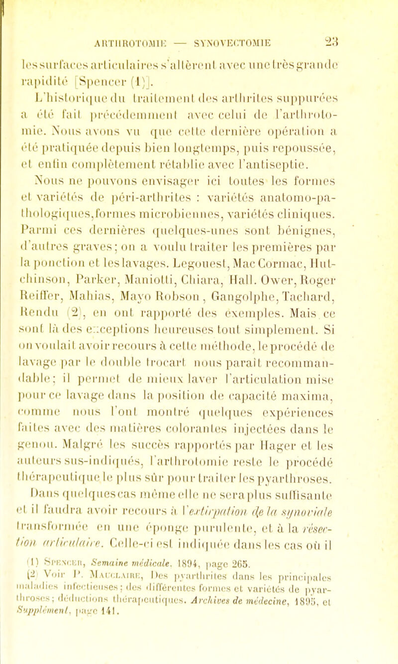 AlVniROTOiMll-: — SV.NOVKC.TOiMlE Icssurfacos ailiciilaires s'allèmil avec une (i'èsp,raiulL' rapidité [Speiicor (1)]. L'liisloi'i(|uc du Iraiteim'iil des ai-lliriles siippurées a ('lé fail |u-rc(''doinjuenl avec celui de l'arllirolo- uiie. Nous avdus vu que celle tlernière opéraliou a (Hé pratiijuée depuis Lien lou^leuips, puis repoussée, et euliu complètement rélal)lie avec l'antiseptie. Nous ne pouvons envisager ici toutes les formes et variétés de péri-arllirites : variétés anatomo-pa- tholog-iques,formes microbiennes, variétés cliniques. Parmi ces dernières quelques-unes sont bénignes, d'autres graves; on a voulu traiter les premières par la ponction et les lavages. Legouest, Mac Cormac, Hut- cliinson, Parker, Maniotti, Cliiara, flall. Ower, Roger Reifler, Mahias, Mayo Robson , Gangolphe, Tacliard, Rendu (2), en ont rapporté des exemples. Mais, ce sont là des exceptions lieureuses tout sijiiplemenl. Si on voulait avoir recours à cette métiiode, le procédé de lavage |)ar le (l(Md)le ti-ocart nous parait recomman- dable; il permet de juieux laver l'articulation mise pour ce lavage dans la position d(^ capacité maxima, comme nous ['ont montré quelques expériences faites avec des matières colorantes injectées dans le genou. Malgr('' les succès rappoi-tés par Hager et les Jiideurs sus-indiqués, rarihroloinie reste le procédé tiiérapeuli([uele plus sûr pour li-ailer les pyarthroses. r)ans quelquescas même elle ne seraplus sullisante et il faudra avoir recours à Vcrtlrpalion rie la si/noriale Iransf'oriiK'e en uue f'ixtuge ]»uruleule, et à la ;r.s«- fioii Krlinilfilrr. Celle-ci esl iu(li(pi('e dans les cas où il (1) Si'i:ni;kii, Semaine médicale. 1894, |in.yc 2C5. (2i Voir I'. Mai:i:i..\iiii:, Des ]iv;irlJirilcs dans les priiici|i;ilcs iiialiiilies infoaieiises; (les ililTéreiUes IVjnues et varititO.s de pyar- ihroses; (lcdiu;l,ions t:li(jra[ieiitif|iics. Archives de médecine, ISHb, el Supplémenl, ]w.'c 141.