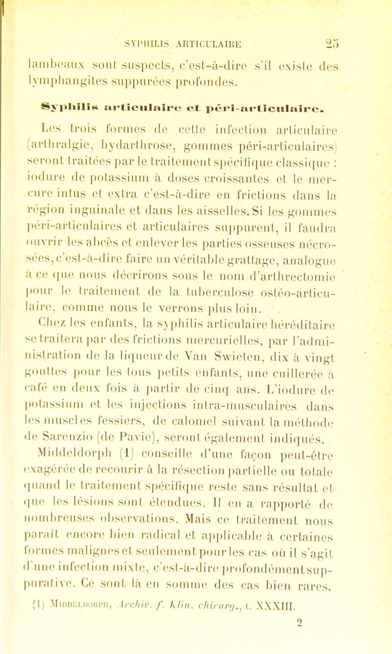 l;iiiil)(';uix sont siispccls, c'esl-ù-dirc s'il cxisle des l\inpliaiif^-iles .suppiu-ées prorondcs. Sj pliîlis Mi-tîciilaîi'e et péiî-«i*tîciilaîpe. Les trois roi-mcs do vvlU' iiifeclion arliculairo (artliralt^ie, liytlartlivose, gommes péri-arLiculaires) seront traitées par le traitement spécilique classi([iie : iodure de potassium à doses croissantes et le mer- cure intus et extra c'est-à-dire eu l'rictions daus la région inguinale et dans les aisselles. Si les gommes péri-arliculaires et articulaires suppurent, il faudra (uivrir les abcès et enlever les parties osseuses nécj-o- sées, c'est-à-dire faire un véritable grattage, analogue à ce (|ue nous décrirons sous le nom d'artlrreclonue pour le Iraitement de la tuberculose ostéo-articu- iaire, comme nous le verrons plus loin. Cbez les enfants, la syphilis articulaire héréditaire se traitera par des frictions mercuvielles, par l'admi- nistration de la li(|ueurde Van Swieten, dix à vingt gouttes ])our les tous petits enfants, nue cuillerée à café en deux, fois à ])arlir de cinq ans. L'iodure de potassium et les injections intra-musculairés dans les muscles fessiers, de calomcl suivant la méthode de Sarenzio (de F^avie), seront égalemeni indiqués. Middeldorph (1) conseille d'une façon peut-être exagérée de recourir à la résection partielle ou totale (|naiid le trailiuneut spécirK[ue i-esie sans résultai el- (lue les h'sious sont élendues. Il eu a rapporté de nombreuses observations. Mais ce Iraiiement nous ])arait (incore bien radical el applicable à certaines foi-mes malignes et seulenu-nlpoiii-les cas où il s'agit d'une ird'eclion mixh;, e'csi-à-dire profondémenlsup- puralivi!. Ce sont, là en somme des cas bien rares. (I) MiiiDKi.iiDiii'ii. .\n:liir. f. kl'm. cliirur;!., i. XX.XIH. 2