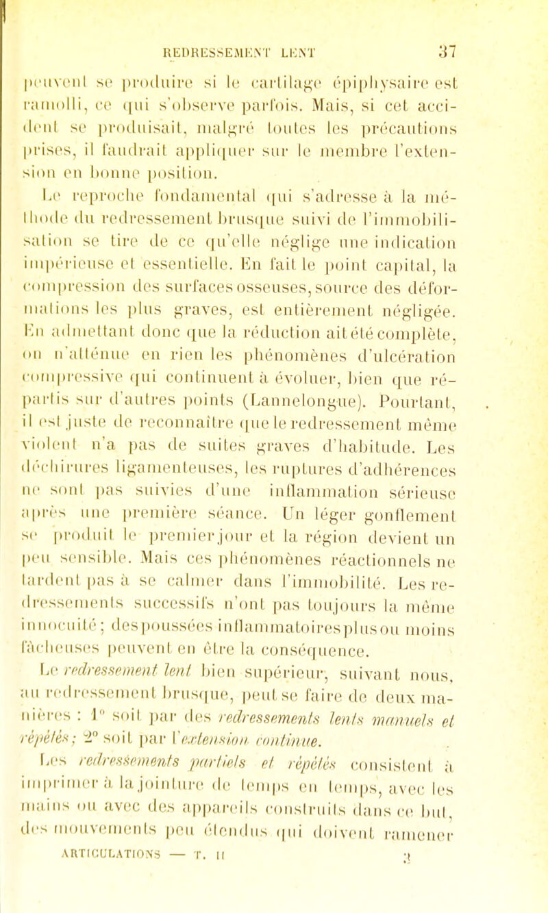 |ii'iivtMil SI' produire si le caiiila^c épipliysaire est ramolli, ce ([ui s'observe parfois. Mais, si cet acci- dent se |»rotliiisait, niali^'ré toutes les précaidions prises, il faudrait ai)pli(|ner sur \c membre l'exten- sion en bonne position. Le reproche t'ondanieutal ([ui s'adresse à la mé- thode du redressement brus([ue suivi de l'immobili- sation se tire de ce qu'elle négliti,e une indication impérieuse et essentielle. En faille point capital, la compression des surfaces osseuses, source des défor- nudions les [)lus graves, est entièrement négligée. Kn admettant donc que la réduction ait été complète, on n'atténue en rien les phénomènes d'ulcération (•om[)ressive qui continuent à évoluer, bien que ré- [)artis sur d'autres points (Lannelongue). Pourtant, il est juste de reconnaître (]ue le redressement même violent n'a pas de suites graves d'habitude. Les diM'hirures ligamenteuses, les ruptures d'adhérences ne sont i)as suivies d'une inflammation sérieuse après une preiuière séance. Un léger gonflement se |)roduit le premierjour et la région devient un peu sensible. Mais ces phénomènes réaclionnels ne lardent pas à se calmer dans l'immobilité. Les re- dressements successifs n'ont pas toujours la même innociuté; despoussées inflaminatoiresplusoii moins fâcheuses peuvent en être la conséquence. Le mlressement leni bien supérieur, suivant nous, an rciiiTssement brus(|iH', peid.se faire de deux ma- iHi-res : 1 soit ])ar des redressnment!^ Unis manuels et réiiélés; 2 soit par Xexlenslon- vnnlinue. f;es reilresi^pments parllels el répèlès consistent à imprimer à la joiidui'e de temps en lemps, avec les mains ou avec des appareils conslruils dansée but, des mouvements |)eu ('tendus (pii doivent rafuener ARTICULATIONS — T. Il •(