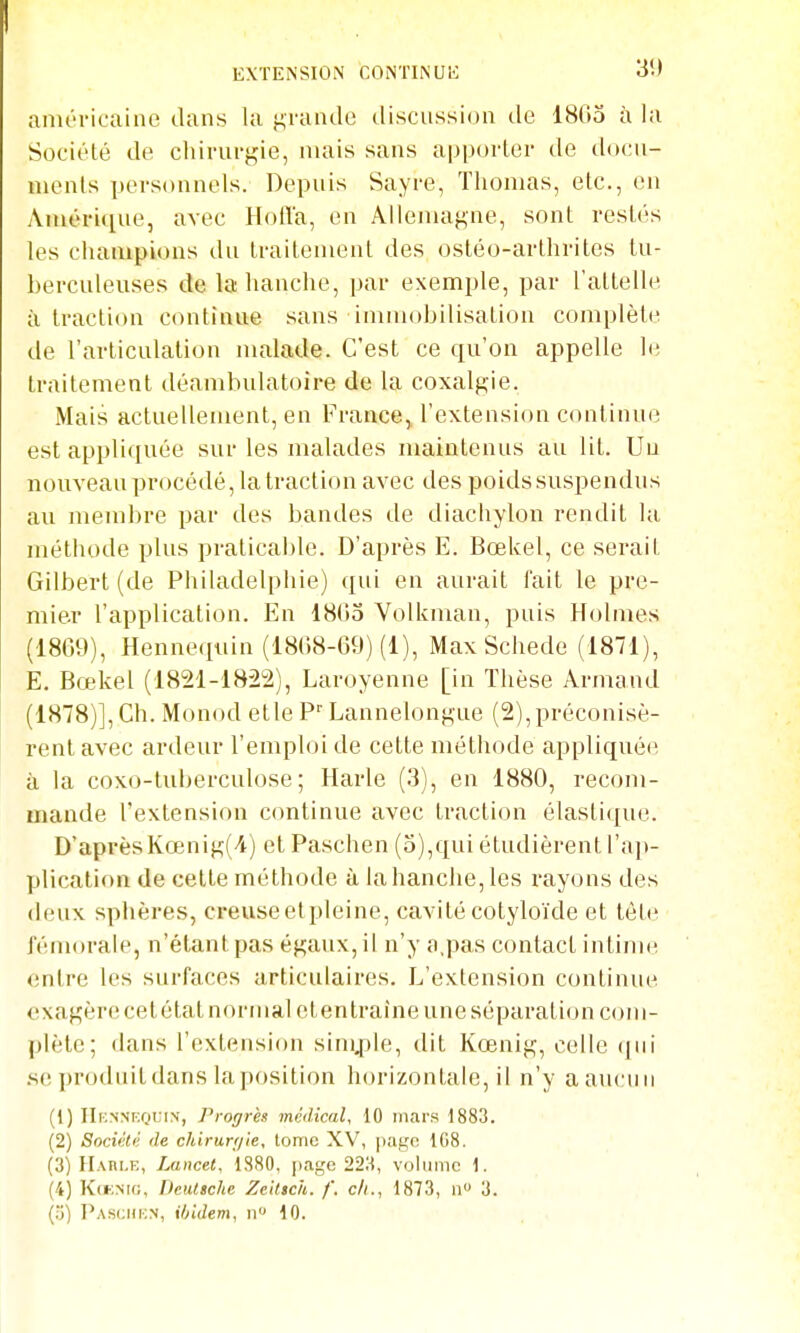 anu'ricaine dans la f^raiule (.liscussion de 1805 à la Société de chirurgie, mais sans apporter de docu- iiienls personnels. Depuis Sayre, Thomas, etc., en Améri([ue, avec HoiTa, en Allemagne, sont restés les champions du traitement des ostéo-arthrites tu- berculeuses de la hanche, par exemple, par l'attelle à traction continue sans immobilisation complète de l'articulation malade. C'est ce qu'on appelle h; traitement déambulatoire de la coxalgie. Mais actuellement, en France, l'extension continue est appliquée sur les malades maintenus au lit. Uu nouveau procédé, la traction avec des poids suspendus au membre par des bandes de diachylon rendit la méthode plus praticable. D'après E. Bœkel, ce serait Gilbert (de Philadelpliie) qui en aurait fait le pre- mier l'application. En 1803 Volkman, puis Holmes (1869), Hennequin (1808-69) (1), Max Schede (1871), E. Bœkel (1821-1822), Laroyenne [in Thèse Armand (1878)], Ch. Monod etle P' Lannelongiie (2), préconisè- rent avec ardeur l'emploi de cette méthode appliquée à la coxo-tuberculose; Harle (3), en 1880, recom- mande l'extension continue avec traction élastique. D'aprèsKœnig('i-) et Paschen (o),qui étudièrent l'a}»- plication de celle méthode à la hanche, les rayons des deux sphères, creuseetpleine, cavité cotyloïde et tète fémorale, n'étant pas égaux, il n'y a,pas contact intime entre les surfaces articulaires. L'extension continiu^. exagère cet état normal et en traîne une séparation com- plète; dans l'extension simjtle, dit Kœnig, celle (jni .se produit dans la position horizontale, il n'y a aucun (1) IIknnrquin', Progrès médical, 10 mars 1883. (2) Société, de chirurrjie, tome XV, page 1G8. (3) Hari-e, Lancet, 1880, page 223, volume 1. (4) K(i-;>ii(;, Deutsche Zeitich. /'. ch., 1873, n» 3. (;3) Pasi;hi;n, ibidem, n 10.