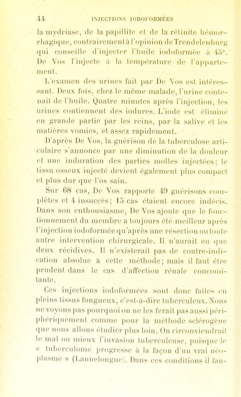 1NJ i:C r 10 N s 10D0 KO RMÉES la iiiydi-iiisc, de la papillilL' cl de lai'élinite Ikmiioi'- rliagi(iiie, conirairenienlàl'opinion deïrendelen|jurf< (jiii conseille d'injecler l'huile iodoformée à irj. De Vos l'injecte à la lenipéi'alure de l'apparte- ment. L'examen des ui-ines fait par De Vos est inléi-cs- sant. Deux l'ois, chez le même malade, l'urine coide- nait de l'huile. Quatre minutes après l'injection, les urines contiennent des iodures. L'iode est éliminé en grande partie par les reins, par la salive et les matières vomies, et assez rapidement. D'après De Vos, la guérison de la tuberculose arti- culaire s'annonce par une diminution de la douleur et une induration des parties molles injectées; le tissu osseux injecté devient également plus compact et plus dur que l'os sain. Sur 68 cas,.De Vos rapporte 49 guérisons com- l)lètes et-4 insuccès; 13 cas étaient encore indécis. Dans son enthousiasme. De Vos ajoute que le fonc- tionnement du membre a toujours été meilleur après l'injection iodoformée qu'après une résection ou toute autre intervention chirurgicale. Il n'aurait eu ([uc, deux récidives. Il n'existerait pas de conlre-intli- cation absolue à cette méthode; mais il faut èire prudent dans le cas d'atTeclion rénale concomi- tante. Ces injections iodofoi-mées sont donc faites en pleins tissus fongueux, c'est-à-dire tuberculeux. Xtms nevo_yonspas pourquoi on ne les ferait pas aussi péi-i- phériquement comnu' pour la nuMliode sclérogène (]ue nous allons étudier idus loin. On circonvieiidi'ail le mai ou mieux l'invasion tuberculeuse, puis(]ue le « lubercuhmie ])rogresse à la façon d'un vrai néo- plasme » (Lannelongue). Dans ces conditions il fau- M