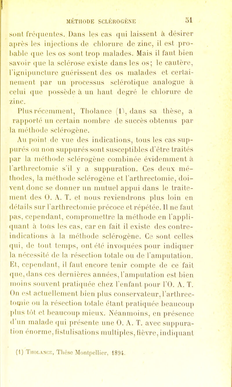 sont IVo(|iKMiles. Dans les cas qui laissent à désirer après les injections de cldorm-e de zinc, il est pro- hahle ([ue les os sont trop malades. Mais il faut bien savoir que la sclérose existe dans les os; le cautère, rif-nipunclure ^-uérissent des os malades et certai- nement par un processus sclérotique analogue à celui que possède à un haut degré le chlorure de /inc. Plus récemment, Tholance (11, dans sa thèse, a rapporté un certain nombre de succès obtenus par la méthode sclérogène. Au point de vue des indications, tous les cas sup- ])urés ou non suppurés sont susceptibles d'être traités ])ar la mélliode sclérogène combinée évidemment à l'arthrectonde s'il y a suppuration. Ces deux mé- thodes, la nu'thode sclérogène et l'arthrectomie, doi- vent donc se donner un mutuel appui dans le traite- ment des 0. A. T. et nous reviendrons plus loin en détails sur l'arthrectonde précoce et répétée. 11 ne faut l)as, cependant, compromettre la méthode en l'appli- ([uant à tous les cas, car en fait il existe des contre- indications à la méthode sclérogène. Ce sont celles f[ui, de tout temi)s, ont été invoquées pour indiquer la nécessité de la résection totale ou de l'amputation. Et, cependant, il faut encore tenir compte de ce fait (|ue,dans ces dernières années, l'amindation est bien inoins souvent prati([uée chez l'enfard, i)our l'O. A. T. On est actuellement i)ien ])lus conservateur,l'arthrec- toijiie ou la résection totale étant |)raliquée beaucoup plus \n[ et beaucoiq) ndeux. Néanmoins, en présence d'un ujalade (|ui présente une 0. A. T. avec suppura- tion énorm(î, (istulisalions multiples, lièvre, indiquant (1) Tiroi.AMX, Tlioso Montpcllior, 1804. • •