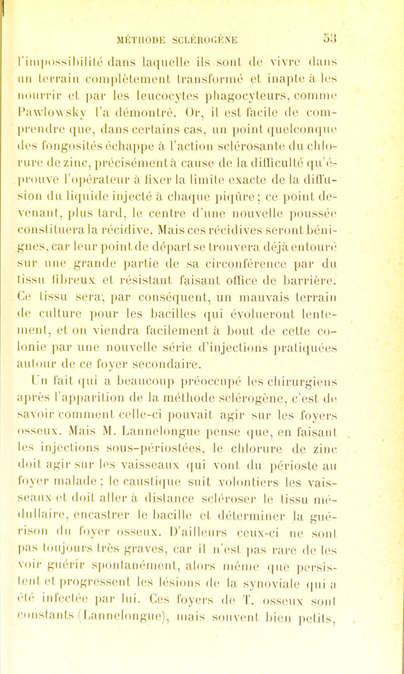 métuodl; sclércu'.kne o'-\ riiii|t(issil)ililc dans laquelU' ils sont de vivre dans au U'i-rain conqdètoinent U-aiisfornic et inapte à les iKiiin-ii- et |)ai- les ieiicoeytes plia^'ocyteurs, eoiiune Pawlow sky l'a démontré. Oi', il est facile de eom- [ireiidre (£ue, dans certains cas, un point qnelconijne des l'ongosités échappe à l'action sclérosante du chlo- rure de zinc, précisément à cause de la difficulté qu'('- prouve l'opérateur à lixer la limite exacte de la difl'u- sion du liquide injecté à chaque piqûre; ce point de- venant, plus tard, le centre d'une nouvelle poussée constituera la récidive. Mais ces récidives seront béni- gnes, car leur point de départ se trouvera déjà entouré sur une grande partie de sa circonférence par du tissu lihreux et résistant faisant office de barrière. Ce tissu sera, par conséquent, un mauvais terrain de culture pour les bacilles qui évolueront lente- ment, et on viendra facilement à bout de cette co- lonie par une nouvelle série d'injecti(Mis pratiquées aulour de ce foyer secondaire. Un fait ([ui a J)eaucoup préoccupé les chirurgiens après l'apparition de la méthode sclérogène, c'est de. savoii-comment celle-ci pouvait agir sur les foyers osseux. Mais M. Lannelongue pense que, en faisant les iujections sous-périostées, le chlorure de zinc doit agir sur les vaisseaux qui void, du périoste au foyer nuilade ; le caus[i(jue suit volontiers les vais- seaux et doit aller à dislance scléroser le tissu mé- dullaire, encastrer le bacille et déterminer la gui'- l'ison du foyer osseux. D'ailleiii's ceux-ci ne sont |ias loiijours très graves, car il n'est pas rare de les voii- guérir sponlain'ment, alors nuMue (|ue ])ersis- leid et progressent les lési(uis de la synoviale (|ui a ■'II' infecl('e par lui. Ces foyers de T. osseux soni constants ( f>annel()iigu('), nuiis souveid bien petits.