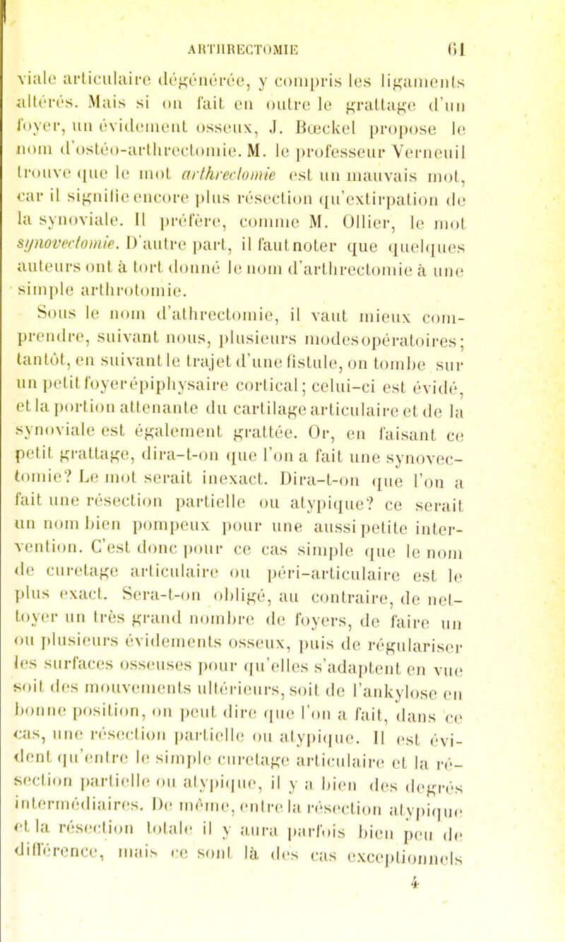 vialc articulaire déf^énéi-ée, y compris les iif^aïueiils allcri's. Mais si on fait eu outre le grattage d'un i'oyer, uu évideiueut osseux, J. Bœckel propose le nom d'ostéo-arthrectomie. M. le professeur Verueuil trouve <[ue le mot arthredomie est un mauvais mot, car il signilie encore plus résection qu'extirpation de la synoviale. Il préfère, comme M. Ollier, le mot s//nom7o;ttié'. D'autre part, ilfautnoter que quelques auteurs ont à tort donné le nom d'arthrectoniie à une simple arthrotomie. Sous le nom d'athrectomie, il vaut mieux com- prendre, suivant nous, plusieurs modes opératoires; tantôt, en suivantle trajet d'une fistule, on tombe sur un petit foyer épiphysaire cortical ; celui-ci est évidé, et la portion attenante du cartilage articulaire et de la synoviale est également grattée. Or, en faisant ce petit grattage, dira-t-on que l'on a fait une synovec- tomie? Le mot serait inexact. Dira-t-on que l'on a fait une résection partielle ou atypique? ce serait un nom bien pompeux pour une aussi petite inter- vention. C'est donc pour ce cas simple que le nom de curetage articulaire ou péri-articulaire est le plus exact. Sera-t-on obligé, au contraire, de net- toyer un très grand nombre de foyers, de faire un ou plusieurs évidements osseux, puis de régulariser les surfaces osseuses pour qu'elles s'adaptent en vue soit des mouvements ultérieurs, soit de l'ankylose en bonne position, on peut dire que l'on a fait, dans ce cas, une résection partielle ou atypique. Il est évi- dent qu'entre le simple cnretage articidaire et la ré- section partielle ou atypi(jue, il y a bien des degrés intermédiaires. De même, entre la résection atypique <'tla résection totale il y aura parfois bien peu de différence, mais ce soni là des cas exceptionnels 4