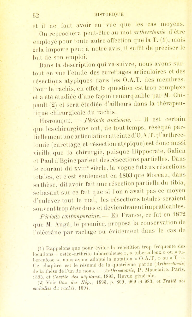 52 IIISTORIOIE cl il ne laiil avoir en vue (jiii' les cas moyens. On reprocliera peuL-èlre au mol arthrertomie d'être employé pour Loule antre afleelion que la T. (\j, niais cela importe peu; à notre avis, il sui'lit de préciser le but de son emploi. Dans la description qui va suivre, nous avons sur- tout en vue l'étude des curettaKes articulaires et des résections atypiques dans les O.A.T. des membres. Pour le rachis, en effet,la question est trop conqilexe el a été étudiée d'une façon remarquable par M. Clii- pault (2) et sera étudiée d'ailleurs dans la Ihérapeu- lique chirurgicale du rachis. Historique. — Période, ancienne. — 11 est certain que les chirurgiens ont, de tout temps, réséqué par- liellementunearticulationalleinted'O.A.T. ;rarlhrec- lomie (cureltage et résection atypi(iue)est donc aussi vieille que la chirurgie, puis(iue Hippocrale. Galien el Paul d'Egine parlent des résections partielles. Dans le courant du xviii'= siècle, la vogue fut aux résections totales, et c'est seulement en 1803 que Moreau. dans sa thèse, dit avoir fait une résection partielle du tibia, se basant sur ce fait que si l'on n'avait pas ce moyen d'enlever tout le mal, les résections totales seraient souvent trop étendues et deviendraient impraticables. Période contemporaine. — En France, ce fut en 1872 (fue M. Augé, le premier, ])roitosa la conservation dt' l'olécràne par raclage ou évidement dans le cas de (1) Rcappelons que ]iour éviter la irpolition Irop fiv.iiK'tilc .los l(..;ulioni^ -< osléo-avtlirilc tuberculeuse », « luborculoux » ou « lu- lirrculosc », nous avons ailoplé la notalion « O.A.T, » ou «T. ». Ce cliapilrc est le résumé de la quatrième partie \.\r(hrectomie lie la thèse de l'un de nous. — Arllirectomie, P. Maurlairc. Pans. 18113, et Gazette des hôpitaii.r, 18i)3, lîevue irènérale. (2) Voir Gaz. des Hop., 1890. |>. Sl!9, 900 et 983, el Traité des maladies du rachis, 1891.