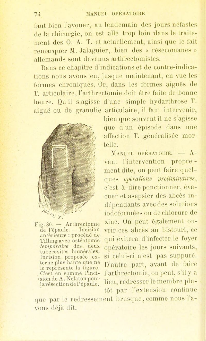 faut bien l'avouer, au lendemain des jours néfastes de la chirurgie, on est allé trop loin dans le traite- ment des 0. A. T. et actuellement, ainsi que le l'ait remarquer M. Jalaguier, bien des « résécomanes » allemands sont devenus arthrectomistes. Dans ce chapitre d'indications et de contre-indica- tions nous avons eu, jusque maintenant, en vue les formes chroniques. Or, dans les formes aiguës de ï. articulaire, l'arthrectomie doit être faite de bonne heure. Qu'il s'agisse d'une simple hydarthrose T. aiguë ou de granulie articulaire, il faut intervenir, bien que souvent il ne s'agisse que d'un épisode dans une affection T. généralisée mor- telle. Manuel opératoire. — A- vant l'intervention propre - ment dite, on peut faire quel- ques opérations jjréUminaires, c'est-à-dire ponctionner, éva- cuer et asepsier des abcès in- dépendants avec des solutions iodoformées ou de chlorure de zinc. On peut également ou- vrir ces abcès au bistoiiri, ce qui évitera d'infecter le foyer opératoire les jours suivants, si celui-ci n'est pas suppuré. D'autre part, avant de faire l'arthrectomie, on peut, s'il y a lieu, redresser le membre ]ilu- tôt par l'cxlcnsion continue (lue parle redressement brusque, comme nous l'a- vons déjà dit. Fig. 80. — Arllirectomic de l'épaule. — Incision antérieure : procédé de Tilling avec ostéotomie temporaire des deux tubérosités liumérales. Incision proposée ex- terne plus haute que ne le représente la ligure. C'est en somme l'inci- ' sion de A. Nelaton pour larésectionde l'éfiaule.