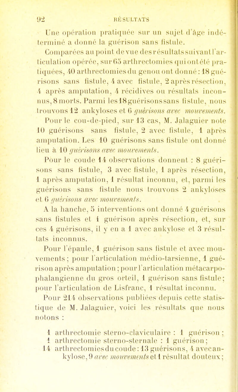 «J4 HICSULTATS UiiH o|)('i'ali()n ])i'uli(|née sur un siiJgL d'âge indO- Lerniim'' a donné la gnérison sans lisliilc. Gonipai'ées au point de vue des r ésuItaissin vanl l'ar- liculation o[)éi'ée, sni-tio arllirectoniies (jiii ontiMé pi-a- tiqnées, -iÛ arthrectoniiesdu genou ont donné : 18 gué- risons sans fistule, i avec fistule, 2 après résection. Â après amputation, A récidives ou résultats incon- nus, 8 morts. Parmi leslSguérisonssans fistule, nous trouvons 12 ankyloses et G guérmms avec mouvements. Pour le cou-de-pied, sur 13 cas, M. Jalaguier note lu guérisons sans fistule, 2 avec fistule, 1 après amputation. Les 10 guérisons sans fistule ont donné lieu à iO f/uérisons (iver motiremeiifs. Pour le coude 11 observations donnent : 8 guéri- sons sans fistule, 3 avec fistule, 1 après résection, 1 après amputation, 1 résultat inconnu, et, parmi les guérisons sans fistule nous trouvons 2 ankyloses et 6 f/uérisons avec mouvements. A la hanche, 5 interventions ont donné \ guérisons sans fistules et 1 guérison après résection, et, sur ces 4 guérisons, il y en a 1 avec ankylose et 3 résul- tats inconnus. Pour l'épaule, 1 guérison sans fistule et avec mou- vements ; pour l'articulation médio-larsienne, 1 gué- l'ison après amputation ; pour l'articulation métacarpo- phalaugienne du gros orteil, 1 guérison sanslistule: pour l'articulation de Lisfranc, 1 résultat inconnu. Pour 211 observations publiées depuis cette statis- tique de M. Jalaguier, voici les résultats que nous notons : 1 artlirectomie sterno-clavicidaire : 1 guérison ; 4 artlirectomie sterno-sternale : 1 guérison; 1-4 artlirect(uiiiesdu coude : 13 guérisons. i averan- kylose,9 avec mouvementsQi 1 résultat douteux :