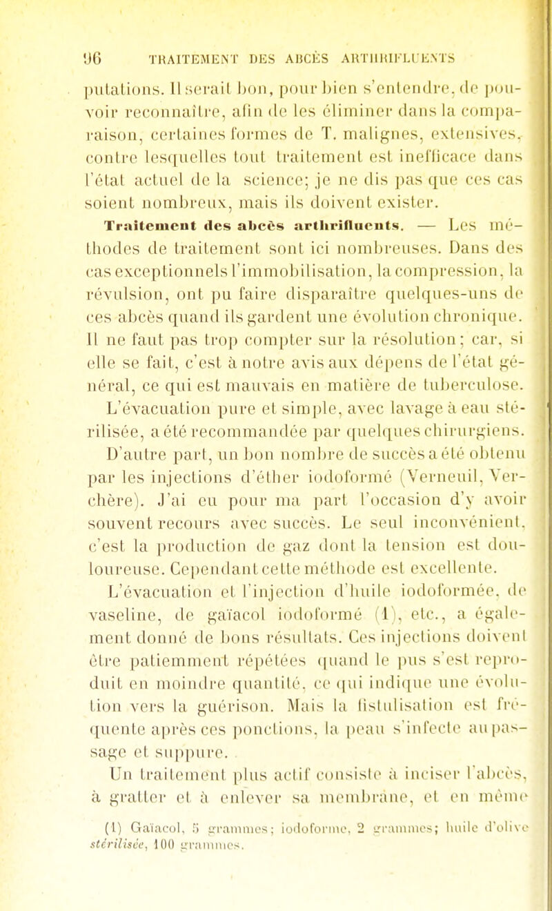 •J6 TRAITEMENT DES AI5CÈS AHTIIIUKLI E.NTS piilaLions. llsorail Ijon, poiu'J)ion s'cnloiidre. do i)oii- voir reconnaître, afin de les éliminer dans la compa- raison, certaines formes de T. malignes, extensives. contre lesquelles tout traitement est inefficace dans l'état actuel de la science; je ne dis pas que ces cas soient nombreux, mais ils doivent exister. Traitemeut des abcès artliriflucuts. — Les mé- thodes de traitement sont ici nombreuses. Dans des cas exceptionnels l'immobilisation, la compression, la révulsion, ont pu faire disparaître quelques-uns de ces abcès quand ils gardent une évolution chronique. 11 ne faut pas trop compter sur la résolution; car, si elle se fait, c'est à notre avis aux dépens de l'état gé- néral, ce qui est mauvais en matière de tuberculose. L'évacuation pure et simple, avec lavage à eau sté- rilisée, a été recommandée par quehiues chirurgiens. D'autre part, un bon nombre de succès a été ol)lenu par les injections d'éther iodoformé (Verneuil, Yer- chère). J'ai eu pour ma part l'occasion d'y avoir souvent recoui's avec succès. Le seul inconvénient, c'est la production de gaz dont la tension est dou- loureuse. Ce[)endantcette méthode est excellente. L'évacuation et l'injection d'huile iodoformée. de vaseline, de gaïacol iodoi'ormé (ij, etc., a égale- ment donné de bons résultats. Ces injections doivent être patiemment répétées <|uand le pus s'est repro- duit en moindre quantité, ce (|ui indique une évolu- tion vers la guérison. Mais la lislidisation est fré- quente après ces ponctions, la |)eau s'infecte au pas- sage et suppure. Un traitement plus actif consiste à inciser l abcès, à gratter et ù enlever sa mend^rane, et en mènie^ (l) Gaï.icoi, trrainmcs; ioilororme, 2 i/rammcs; liuilc d'uiivo stériliscf, 100 i;r;iiniiies.