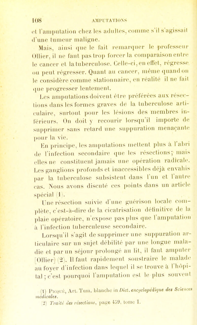 cl. l'ami)ulalion chez 1(îs adiillcs, <'<»niine s'il s'a^issail d'une luineui- inaliji,ne. Mais, ainsi que le fait iMMUaniucr le proresseiir Olliei-, il ne l'anl pas trop loirci-la comparaison oiitn' le cancer et la tuberculose. Celle-ci, en ell'et, régresse on peut régresser. Quant an cancer, nu^nie ([uandon le considère comme stationiiaire, en réalité il ne lail que progresser lentement. Les amputations doivent être ])rérérées aux résec- tions dans les formes graves de la tuberculose arli- cidaire, surtout pour les lésions des membres in- férieurs. On doit y recourir lorsqu'il importe de supprimer sans retard une suppuration menaçante ])our la vie. En principe, les amputations nu^lleut ])Uis à l'abri de l'infection secondaire que les résections; nuiis elles ne constituent januiis une opération radicale. Les ganglions profonds et inaccessibles déjà envahis ]»ar la tuberculose subsistent dans l'un et l'autre cas. Nous avons discuté ces ])oints dans un article spécial (1). Une résection suivie d'une guérison locale com- plète, c'est-à-dire de la cicatrisation détinitive de la plaie opératoire, n'expose pas plus (jue l'amputation à l'infection tuberculeuse secondaire. Lorsqu'il s'agit de supprinuu- une suppuration ai-- ticulaire sur un sujet débilité i)ar une longue mala- die et par un séjour ])rolongé au lit, il faut amputer [01Uer] (2). Il faut rapidement soustraire le malade au foyer d'infection dans ieciuel il se trouve à l'hôpi- lal ; c'est i)Ourquoi l'anqjutalion est le plus souvent (1) Pic.i.irii, Ai-L. Tiim. blaiiclio in Dict. encuclopcdique des Sciences médicales. 2) Traité des résections, page 4.iy. tonio L