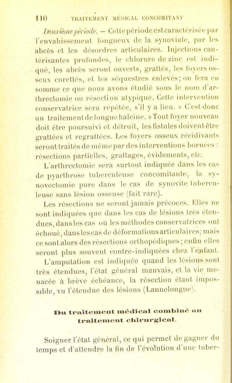 Deiixihnepériode. - CelLepériodeestcaracLériscc l'envahissemenL l'onguiuix de la synoviale, par les abcès et les désordres articulaires. Injections cau- térisantes profondes, le chlorure de zinc est indi- tiué, les abcès seront ouverts, grattés, les loyers os- seux curetlés, et les sé([uestres enlevés; on fera eu somme ce que nous avons étudié sons le nom d'ar- threctomie ou résection atypique. Cette intcrventio)) conservatrice sera répétée, s'il y a lieu. « C'est donc un traitementdelonguehaleine. nToutfoyer nouveau doit être poursuivi et détruit, les fistules doivent être grattées et regrattées. Les foyers osseux récidivants seront traités de môme par des interventions bornées : résections partielles, grattages, évidements, etc. L'arthrectomie sera surtout indiquée dans les cas de pyarthrose tuberculeuse concomitante, la sy- novectomie pure dans le cas de synovite liibercu- leuse sans lésion osseuse (fait rare). Les résections ne seront jamais précoces. Elles ne sont indiquées que dans les cas de lésions très éten- dues, dans les cas où les méthodes conservatrices ont échoué, dans les cas de déformations articulaires; mais ce sont alors des résections orthopédiques; enfin elles seront plus souvent contre-indiquées chez l'epfant. L'amputation est indiquée quand les lésions sont très étendues, l'état général mauvais, et la vie me- nacée à brève échéance, la résection étant impos- sible, vu l'étendue des lésions (LannelongueV Ou traitement médical combiné an traitement ciiîi-nrgîcal. Soigner l'état général, ce qui permet de gagner du temps et d'attendre la lin de l'évolution d'une tubor-