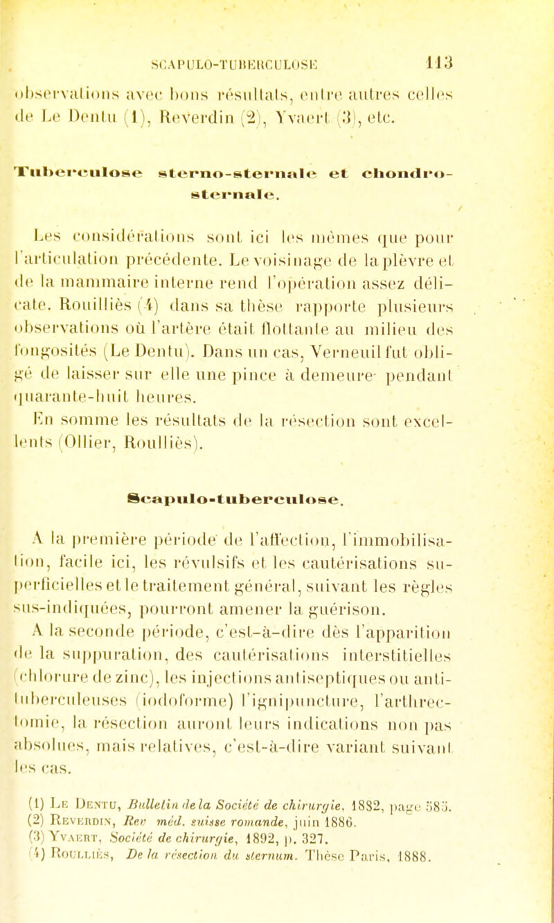 (ihsiM-vulioiis avec bons résiillals, oiilro. autres celles (le Le Oeiilii 11\ Reverdin (2), YvjH'rl .']), etc. Xul>ei*euIose stei-no-steiiis»l«ï et clioiitli*o- stei'iiale. Les considérai ions sont ici les mêmes que pour l'arUculatiou précédente. Le voisinage de laplèvreet lie la mammaire interne rend ro|)éralion assez déli- cate. Rouilliès (i) dans sa thèse l'apporte plusieurs observations où l'artère était tloltanie an milieu des l'on^osités (Le Dentu). Dans un cas, Verneuilfut obli- gé de laisser snr elle une pince à demeure- pendant iinaranle-luiit henres. Ln somme les résultats de la résection sont excel- lents (Ollier, Roulliès). Scaptilo-tuberculose. A la ])r(Mnière période de l'afleclion, l'inmiobilisii- lion, facile ici, les révulsifs et les cautérisations sii- pei'ficielles elle traitement général, suivant les règles siis-indiqnées, pourront amener la guérison. A la seconde période, c'est-à-dire dès l'apparition de la suppuration, des cautérisations interstitielles (chlorui-e de zinc), les injections antiseptiques ou anti- tuberculeuses (iodororme) l'ignipnncture, l'arthrec- tiimie, la résection auront Icui-s indications non pas absolues, mais relatives, c'est-à-dire variant suivant l's cas. (1) Le Dbntu, Bulletin delà Société de chiniryie. 1882, paj/c oSj. (2) Revhrdin, Ren méd. suisse romande, juin 1886. (3) Yv.M-nr, Société de chirurrjie, 1892, |). 327. i'4) RoLii.MK.s, Delà résection du ilernum. Tlièsc Paris. 1888.