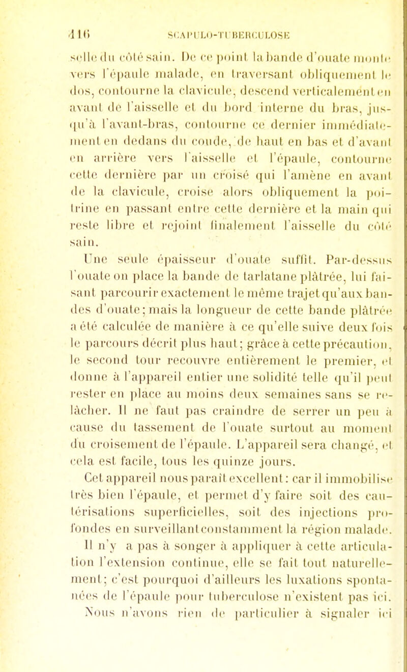 SCAI-ILO-TIBERCULOSE scIIcmIii côté sain. De ce poini la J)antle d'ouate nniiili' I vers l'épaule jualade, en Iraversanl obliqueiuenl le dos, contourne la clavicule, descend verticalenientcu j avant de l'aisselle et du bord interne du bras, jus- qu'à l avant-bras, contourne ce dernier ininiédiale- nienten dedans du coude, de haut en bas et d'avani en arrière vers l'aisselle et l'épaule, contourne cette dernière par un croisé qui l'amène en avant de la clavicule, croise alors obliquement la poi- trine en passant entre cette dernière et la main qui reste libre et rejoint iinalement l'aisselle du côté I' sain. Une seule épaisseur d'ouate suffit. Par-dessus l'ouate on place la bande de tarlatane plâtrée, lui fai- sant parcourir exactement le même trajet qu'aux ban- des d'ouate; mais la longueur de cette bande plàtréi^ a été calculée de manière à ce qu'elle suive deux fois - le parcours décrit plus haut; grâce à cette précaution, le second tour recouvre entièrement le premier, cl donne à l'appareil entier une solidité telle qu'il peu! j-ester en place au moins deux semaines sans se re- lâcher. Il ne faut pas craindre de serrer un peu à cause du tassement de l'ouate surtout au moment du croisement de l'épaule. L'appareil sera changé, et cela est facile, tous les quinze jours. Cetappareil nousparaîtexcellent: car il immobilis( très bien l'épaule, et permet d'y faire soit des cau- térisations superficielles, soit des injections pro- fondes en surveillanlconstamment la région malade. 11 n'y a pas à songer à appliquer à celle articula- tion l'extension continue, elle se fait tout naturelle- ment; c'est pourquoi d'ailleurs les luxations sponta- nées de l'épaule pour lul)erculose n'existent pas ici.