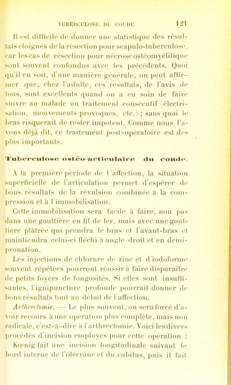 Il csl diriicik' de doiiiUM' uiic slalisli(|iM' dos rt-sul- lats éloigiios de la fésoclion poiii- sca|>Ldo-LLil)orciil()sc. car les cas de résection pour nécrose osléomyéliliqui' sont sonvenl confondus avec les précédents. Quoi ([ii'il en soit, d une manière f^énérale, on pont aflir- nii'r qne, chez l'adnlte, ces r('siiliais, de l'avis de Ions, soid excellents qnand on a eu soin de faii'c suivre au malade un trailenHud consécutif (éleclri- salion, mouvemenis provoqués, elc. i; sans quoi li- bras risquerait de rester inipolenl. Comme nous l'a- vons déjà dit, ce IraitemenI posl-opéraloire est des plus importants. Xubei'ciilose ostéo-ai'titMilaîi*e tlii eoutle. .\ la première ])ériode de l 'atl'eclion, la situatiim superficielle de l'articulation iiei-met d'espérer de bons résultats de la révulsion combinée à la com- pression et à l'immobilisation. Cette immobilisation sera facile à faire, non |»as dans une fj;outtière en fil de fei, mais avec unej^oul- lière plâtrée qui |)rendi'a le liras et l avant-bras el ujainliendi'a celui-ci tléclii à aiiKle droit et en demi- ])ronalion. Les injections de cliloriire de zinc et d'iodoforme souvent répétées pourront l'éiissii-à faire disparaître de petits foyers de fonfi;osités. Si elles sont insufli- santes, l'ifi;nipuncture ju-ofonde poui-rait donner de bons résultats tout au débiil de l'aU'ection. ArtlirP(tonde. — Le |»lus souvent, on sera forcé d'a- voir recours à une opéi'ali(Hi plus complète, mais non radicale, c'est-à-dire ;i l'arllirectomie. Voici lesdivers |)rocédés d'incisifui employés |>our cette opération : Ko'nig fait un(! incision lon^iliidinal(! suivant le bord interne de l'oliM-i-àne cl du ciibiliis, puis il l'ail