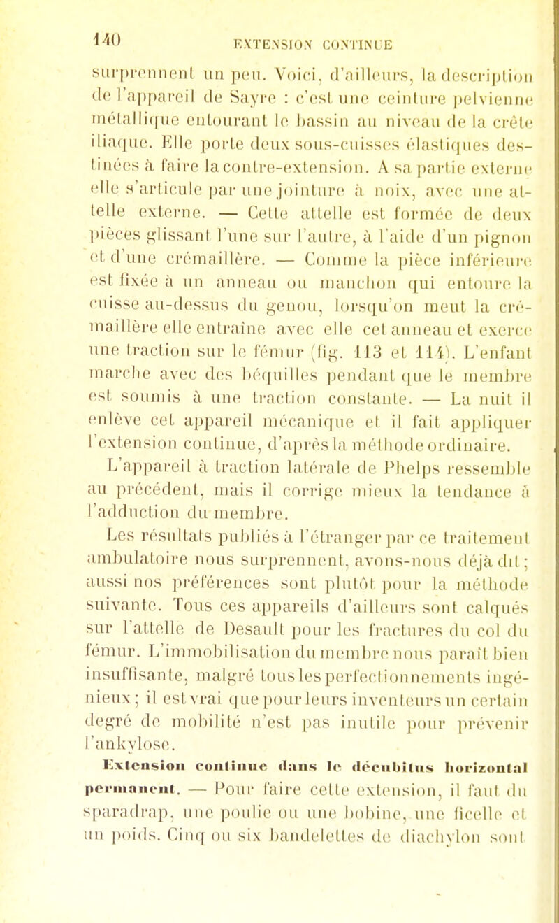 sui'pi'ennenl un peu. Voici, d'ailleurs, ladescripUou de l'appareil de Sayre : e'esl uuc^ ceinlure jK'lvieniK; molalliquo entourant le bassin au niv(;au de la crêle iliaque. Elle porte deux sous-cuisses élastiques des- tinées à faire la contre-extension. A sa partie externe elle s'articule par une jointure à noix, avec une at- telle externe. — Cette attelle est formée de deux pièces glissant l'une sur l'aulre, à l'aide d'un pignon et d'une crémaillère. — Comme la pièce inférieure est fixée à un anneau ou manchon qui entoure la cuisse au-dessus du genou, lorsqu'on meut la cré- maillère elle entraîne avec elle cet anneau et exerce une traction sur le fémur (fig. 113 et lli). L'enfant marche avec des l)équilles pendant que le memhre est soumis à une traction constante. — La nuit il enlève cet appareil mécanique et il fait appliquer l'extension continue, d'après la méthode ordinaire. L'appareil à traction latérale de Phelps ressemble au précédent, mais il corrige mieux la tendance a l'adduction du membre. Les résultats publiés à l'étranger par ce traitemeni ambulatoire nous surprennent, avons-nous déjà dd ; aussi nos préférences sont plutôt pour la méthode suivante. Tous ces appareils d'ailleurs sont calqués sur l'attelle de Desault pour les fractures du col du fémur. L'imniobUisation du membre nous paraît bien insuffisante, malgré tous les perfectionnements ingé- nieux; il est vrai que pour leurs inventeurs un certain degré de mobilité n'est pas inutile pour prévenir l'ankylose. Extension conlinuc dans le déeubiliis horizoninl pei-mniieni. — Pour faire celte extension, il fan! du sparadrap, une poulie ou une bobine, une ficelle et un poids. Cinq ou six handelettes de diachylon sont