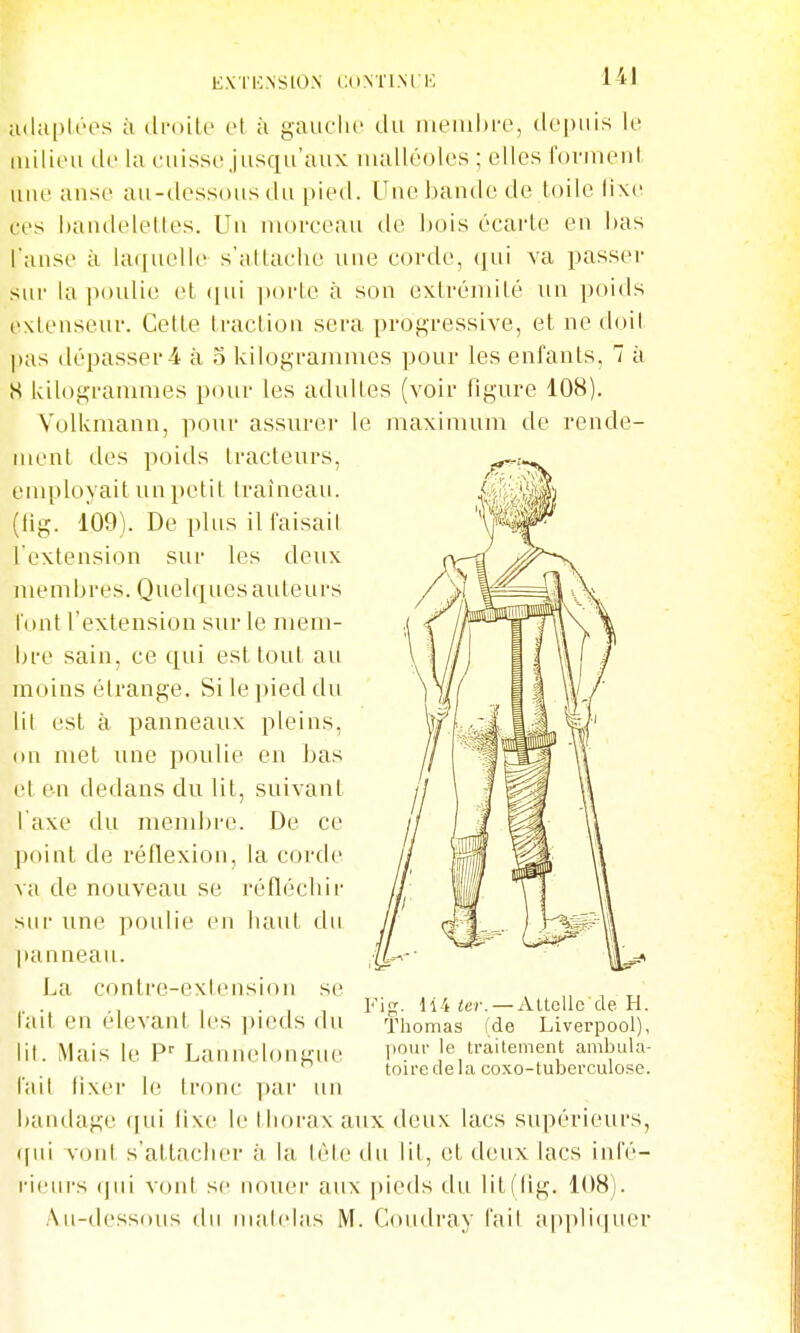 E.Vl KNStON CONÏIM K 1I adapU'os à di'oile ot à gaiiclic du membre, depuis le iiulieu de la cuisse jusqu'aux malléoles ; elles fovmeut nue anse au-dessous du pied. Une bande de toile lixe ces baudeleltes. Un nu)reeau de bois écarte eu bas l'anse à laquelle s'atlaehe une corde, ([ui va passer sur la poulie et ([ui ]»orle à son extrémité un poids exteuseuv. Cette traction sera progressive, et ne doit pus dépasser 4 à 5 kilogrammes pour les enfants, 7 à S kilogrammes pour les adultes (voir figure 108). Volkmaun, pour assurer le maximum de rende- ment des poids tracteurs, employait un petit traîneau, (fig. 109). De plus il laisail l'extension sur les deux membres. Quelques auteurs l'ont l'extension sur le mem- bre sain, ce qui est tout au moins étrange. Si le pied du lil est à panneaux pleins, on met une poulie en Las et en dedans du lit, suivant Taxe du mendn-e. De ce point de réflexion, la corde va de nouveau se réfléchir sui- une poulie en haut du panneau. La contre-exlension se l'ait en élevant les pieds du lit. Mais le P'' Lannelongue l'ail fixer le Ironc par un bandage qui lixe le thorax aux deux lacs supérieurs, qui votd s'attacher à la lète du lit, et deux lacs infé- ricui-s (]ui voni se nouer aux |»ieds du litffig. 108). Au-dessous du malelas M. Coudray fait appli(|uer Fin;. ii4 ter. — AUcUc de H. Thomas (de Liverpool), pour le traitement ambula- toire delà coxo-tuberculose.