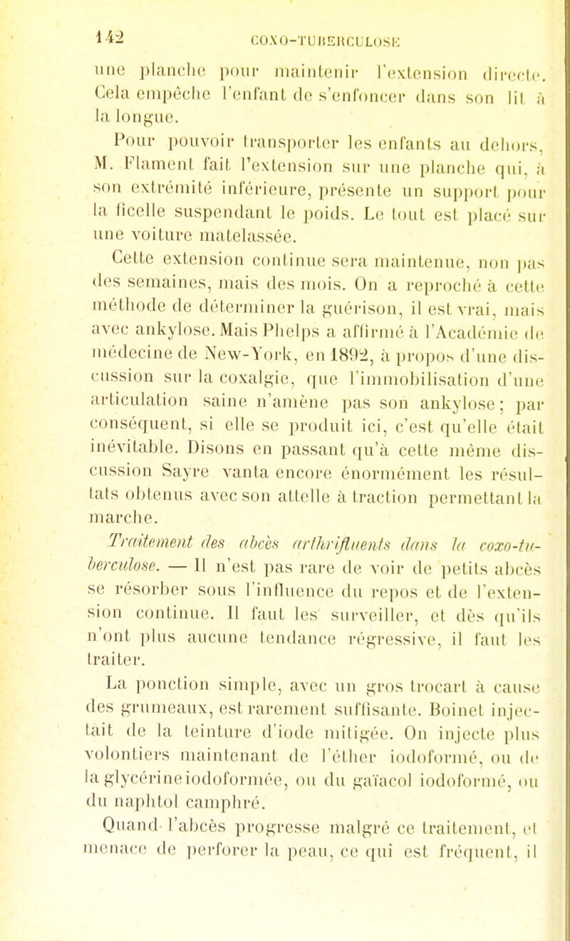 une planclu! pom- niaintenii- l'exUînsion (lii-f^ctc. Cela empèclic renl'anL de s'enl'oncei' clans son lil h la longue. Pour pouvoir Iransporler les enfants au dehors, M. FlamenL fait l'extension sur une planche qui. à son extrémité inférieure, présente un support pour la ficelle suspendant le poids. Le tout est placé sur une voiture matelassée. Cette extension continue sera maintenue, non ]jas des semaines, mais des mois. On a reproché à cette méthode de déterminer la guérison, il est vrai, nuiis avec ankylose. Mais Plielps a aflirmé à l'Académie de médecine de New-York, en 189i2, à propos d'une dis- cussion sur la coxalgie, que l'immobilisation d'une articulation saine n'amène pas son ankylose; par conséquent, si elle se produit ici, c'est qu'elle était inévitable. Disons en passant qu'à celle même dis- cussion Sayre vanta encore énormément les résul- tats obtenus avec son attelle à traction permettant la marche. Traitement des abcès arthrifliienis dans la coxo-tu- heixulose. — 11 n'est pas rare de voir de petits abcès se résorber sous l'influence du repos et de l'exten- sion continue. 11 faut les surveiller, et dès qu'ils n'ont plus aucune tendance régressive, il faut les traiter. La ponction simple, avec un gros frocart à cause des grumeaux, est rarement suffisante. Boinet injec- tait de la teinture d'iode mitigée. On injecte plus volontiers maintenant de l'éther iodoformé, ou de la glycérineiodoformée, ou du gaïacol iodoformé, (Ui du naphtol camphré. Quand l'abcès progresse malgré ce traitement, el menace de perforer la peau, ce qui est fréquent, il