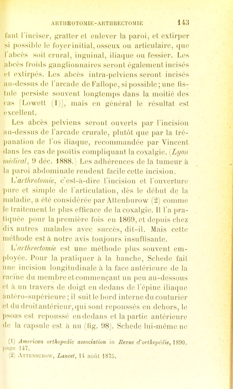 AUTIlROTOMIK-AUÏllRECTOiMIli IMi laiil l'iiicist'i', ji,i'altoi' el onlovei- la paroi, et exlirper si |)()ssii)le k' loyer initial, osseux ou articulaire, (]ue l'abeès soi! erural, inguinal, iliaque ou Fessier. Les al)cès iVoids ganglionnaires seront également incisés cl extirpés. Les abcès intra-pelviens seront incisés au-dessus de l'arcade de Falloi)e, si possil)le ; une lis- tule persiste souvent longtemps dans la moitié des cas [Lowett (1)], mais en général le résultat est excellent. Les abcès pelviens seront ouverts par l'incision au-dessus de l'arcade crurale, plutôt que par la tré- panation de l'os iliaque, reconmiandée par Vincent dans les cas de psoïtis compliquant la coxalgie. [Lyon- méiUcal, 9 déc. 1888.) Les adhérences de la tumeur à la paroi abdominale rendent facile cette incision. Varthrotomie, c'est-à-dire l'incision et l'ouverture ]»iire et sinqjle de l'articulation, dès le début de la nuUadie, a été considérée par Attenlnirow (2) comnu^ le traitement le plus efficace de la coxalgie. Il l'a pra- tiquée pour la première fois en 1869, et deiniis chez dix autres malades avec succès, dit-il. Mais cette méthode esta notre avis toujours insuflisante. Varthrectomie est une méthode plus souvent em- ployée. Pour la pratiquer à la hanche, Schede fait uiu' incision longitudinale à la face antérieure de la racine du meml^re etcommençant un ]ieu au-dessous l'I à un travers de doigt en dedans de l'épine iliaque aiiléro-supérieui'e ; il siiitlebord interne du couturier (!t dudroitantérieur,qui sont repoussés en dehors, le psoas est repoussé eu dedans et la partie antérieure d<! la capsule est à nu (lig. 98). Schede lui-même ne (1) American orthopédie association iii Revue d'orthopédie, 1890, jjiiiïc 147. (2) .VrrENML'iiosv, Lancet, 14 aoùl