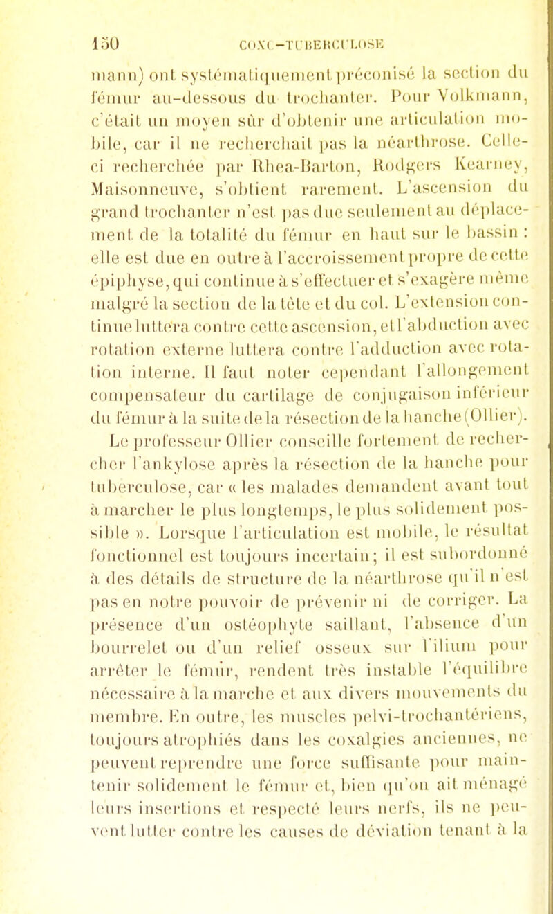 loO C(i\( -TriiKIiCl l.nSE iiiann) oiiL sysléiiialifiiieiiicnl préconisé la section dn fémur au-dessous du Irochanlor. Pour Volkiiuuin, c'était un moyen sûr d'oJjtenir une arliculalion mo- bile, car il ne reclierciiait |»as la néarllirose. Celle- ci recherchée par Rhea-Barton, Rod^ers Kearney, Maisonneuve, s'obtient rarement. L'ascension du grand trochanter n'est pas due seulement au déplace- ment de la totalité du fémur en haut sur le bassin : elle est due en outre à l'accroissementpropre de cette épipliyse, qui continue à s'effectuer et s'exagère même malgré la section de la tète et du col. L'extension c(jn- tinue luttera contre cette ascension, etl'abduction avec rotation externe luttera contre l'adduction avec rota- tion interne. Il faut noter cependant l'allongement compensateur du cartilage de conjugaison inférieur du fémur à la suite de la résection de la hanche (OUiev). Le professeur Ollier conseille fortement de recher- cher l'ankylose après la résection de la hanche pour tuberculose, car « les malades demandent avant tout à marcher le plus longtemps, le plus solidement pos- sible ». Lorsque l'articulation est nujJ)ile. le résultat fonctionnel est toujours incertain; il est subordonné à des détails de structure de la néarllirose qu'il n'est pas en notre pouvoir de prévenir ni de corriger. La présence d'un ostéophyte saillant, l'absence d'un bourrelet ou d'un relief osseux sur l ilium pour arrêter le fémur, rendent très instable l'équilibre nécessaire à la marche et aux divers mouvomenls du membre. En outre, les muscles pelvi-trocliantériens, toujours atrophiés dans les coxalgies anciennes, ne peuvent reprendre une foi-ce suffisante pour main- tenir solidement le fémur et, l)icn ipTon ait ménage leurs insertions et res|)ecté leurs nerfs, ils ne jieu- vent lutter coiUre les causes de déviation tenant à la