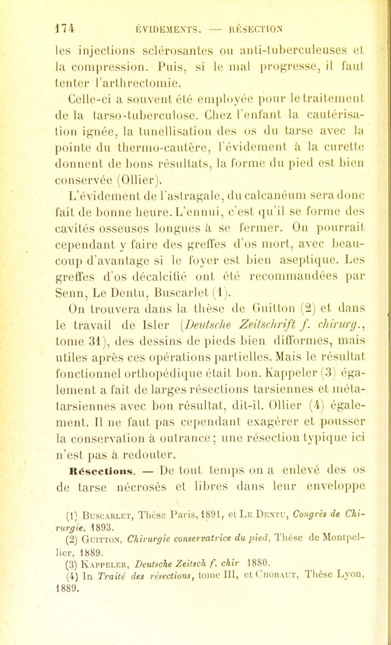 d74 ÉVIDIÎMENTS. — HliSKCTlON les injeclions sclérosanLes ou anli-luberculeuses (il Ja compression. Puis, si le mal pi'ogresso, il faul lenler l'arLlu-ecLomie. Celle-ci a souvent été employée pour lelrailemenl de la larso-tuberculose. Chez l'enfant la cautérisa- tion ignée, la tunellisation des os du tarse avec la pointe du thermo-cautère, l'évidement à la curette donnent de bons résultats, la forme du pied est bien conservée (Ollier). L'évidement de l'astragale, du calcanéum sera donc fait de bonne heure. L'ennui, c'est qu'il se forme des cavités osseuses longues à se fermer. On pourrait cependant y faire des greffes d'os mort, avec beau- coup d'avantage si le foyer est bien aseptique. Les greffes d'os décalcifié ont été recommandées par Senn, Le Dentu, Buscarlet (1). On trouvera dans la thèse de Guitton (2) et dans le travail de Isler [Deutsdie Zeitsclirift f. chirurg.^ tome 31), des dessins de pieds bien difformes, mais utiles après ces opérations partielles. Mais le résultat fonctionnel orthopédique était bon. Kappeler (3) éga- lement a fait de larges résections tarsiennes et méta- tarsiennes avec bon résultat, dit-il. Ollier (4) égale- ment. Il ne faut pas cependant exagérer et pousser la conservation à outrance; une résection typique ici n'est pas à redouter. Résections. — De lout (emps on a enlevé des os de tarse nécrosés et libres dans leur enveloppe (1) Buscarlet, Tlicse l'aris, 1891, et Le Dentu, Congres de. Chi- rurgie, 1893. (2) Guitton, Chirurgie conservatrice du pied, Thèse de Monlpcl- liei-, 1889. (3) Kappeler, Deutsche Zeilsch f. chir 1880. (4) In Traité des résections, tome III, et Ciiouaut, Thèse Lyon, 1889.