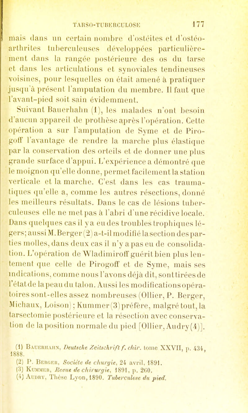 TAHSO-TUltKncULOSK mais dans un corlaiii nonibi-e trosléiles et, d'osléo- ai'tlii'itos liiherculeusos développées parlicidièro- ment dans la rangée postérieure des os du tarse et; dans les articulations et synoviales tendineuses voisines, pour lesquelles on était amené à pratiquer jusqu'à présent l'amputation du membre. Il faut que l'avanl-pied soit sain évidemment. Suivant Bauerliahn (1), les malades n'ont besoin d'aucun appareil de prothèse après l'opération. Cette opération a sur l'amputation de Syme et de Piro- gotr l'avantage de rendre la marche plus élastique par la conservation des orteils et de donner une plus grande surface d'appui. L'expérience a démontré que le moignon qu'elle donne, permet facilement la station verticale et la marche. C'est dans les cas trauma- tiques ([u'elle a, comme les autres résections, donné les meilleurs résultats. Dans le cas de lésions tuber- culeuses elle ne met pas à l'abri d'une récidive locale. Dans quelques cas il y a eu des troubles trophiques lé- gers; aussi M. Berger (2) a-t-il modifié lasection des par- ties molles, dans deux cas il n'y a pas eu de consolida- lion. L'opération de Wladimirofï'guérit bien plus len- tement que celle de PirogoÊf et de Syme, mais ses indications, comme nous l'avons déjà dit, sonttiréesde l'étatde la peau du talon. Aussi les modificationsopéra- toires sont-elles assez nombreuses (Ollier, P. Berger, Michaux, Loison) ; Kummer (3)préfère, malgré tout, la tarsectomie postérieure et la résection avec conserva- tion de la position normale du pied [Ollier, Audry(4)]. (1) BAUEnirAiiN, Deutsche Zeltsch ift f. chiv. tome XXVII, n. 434 1888. (2) P. BEnr.F.n, Société de clnuyie, 24 avril, 1891. (3) KuMMiin, Iteoue de chirurgie, 1801, p. 2(10. (4) Auunv, Tlicse Lyon, 1890. Tuberculme du pied.