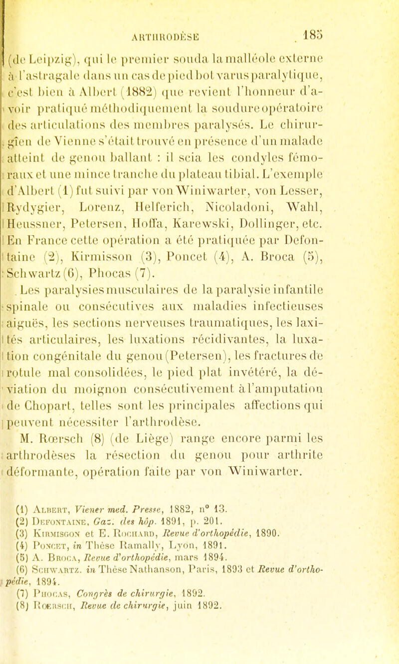 i^df Lei|)ziy), qui le premier souda la malléole externe à l'astragale dans un casdepiedbotvarusparalylique, i c'est bien à Albert (1882) (jue revient l'honneur d'a- ivoir pratiqué méthodiquement la soudureopératoire des articulations des membres paralysés. Le chirur- . f^îen de Vienne s'était trouvé en présence d'un malade atteint de genou ballant : il scia les condyles fémo- ! raux et une mince tranche du plateau tibial. L'exemple d'Albert (1) fid suivi par von Winiwarter, von Lesser, IRydygier, Lorenz, Helferich, Nicoladoni, Wahl, IHeussncr, Petersen, Hoffa, Karewski, Dollinger, etc. I En France cette opération a été pratiquée par Defon- Itainc (2), Kirmisson (3), Poncet (4), A. Broca (5), :Schvvartz(6), Phocas (7). Les paralysies muscidaires de la paralysie infantile •spinale ou consécutives aux maladies inl'ectieuses ; aiguës, les sections nerveuses traumaliques, les laxi- Ités articulaires, les luxations récidivantes, la luxa- I tion congénitale du genou (Petersen), les fractures de I rotule mal consolidées, le pied plat invétéré, la dé- viation du moignon consécutivement àl'amputation de Chopart, telles sont les principales tiffections qui [peuvent nécessiter l'arthrodèse. M. Rœrsch (8) (de Liège) range encore parmi les ; arthrodèses la résection du genou pour arthrite ' déformante, opération faite par von Winiwarter. (1) Aliiert, Viener med. Presse, 1882, n 13. (2) I)F,FONTAIN-E, Guz. lUs kôp. 1891, p. 201. (3) Iviumisgon et E. IIiichaud, Revue d'orthopédie, 1890. (4) PoNCRT, in Tlicsc Ramally, Lyon, 1891. (b) A. BnouA, Revue d'orthopédie, mar.s 1894. (6) SniTw.vBTZ. tîi Tlièse Natlianson, Paris, 1893 et Revue d'ortho- f pédie, 1894. {!) l'iiijc.As, Congrès de chirurgie, 1892. {8j Tîoi.;rs(:i[, Revue de chirurgie, juin 1892.