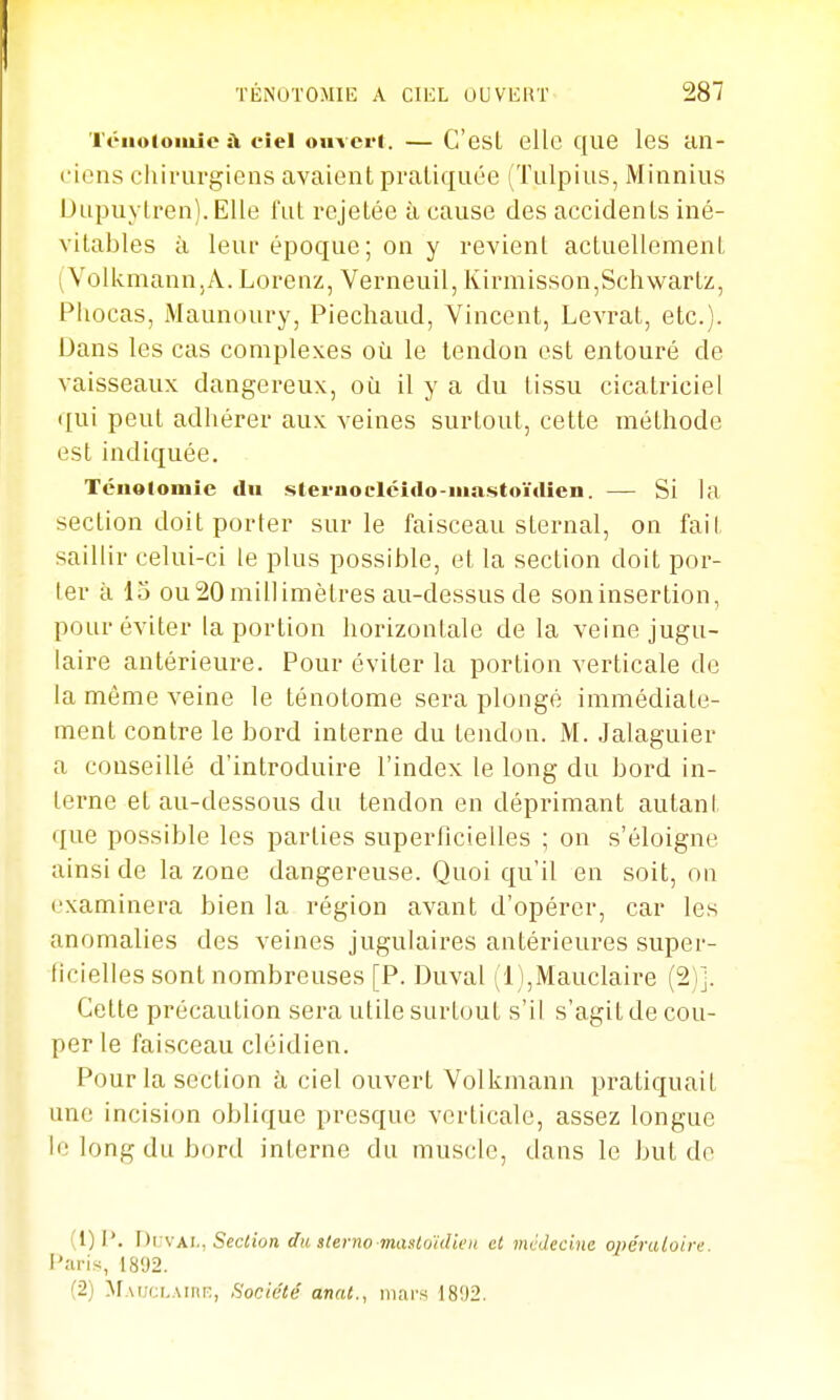 Téiioloiuie a ciel oiiverl. — C'esL ellc c[ue les an- cions cliiruvgicns avaient pratiquée (Tulpius, Minnius Dupuytren).Elle l'ut rcjelée à cause des accidents iné- vitables à leui époque; on y revient actuellement (Volkmann.A. Lorenz, Verneuil, Kirmisson,Schwartz, Pliocas, Maunoury, Piechaud, Vincent, Levrat, etc.). Dans les cas complexes oîi le tendon est entouré de vaisseaux dangereux, où il y a du tissu cicatriciel (lui peut adhérer aux veines surtout, cette méthode est indiquée, Téuolomic du steruoclciclo-iiiastoïdien. — Si la section doit porter sur le faisceau sternal, on fait saillir celui-ci le plus possible, et la section doit por- ler à 15 ou20millimètres au-dessus de soninsertion, pour éviter la portion horizontale de la veine jugu- laire antérieure. Pour éviter la portion verticale de la même veine le ténotome sera plongé immédiate- ment contre le bord interne du tendon. M. Jalaguier a conseillé d'introduire l'index le long du bord in- terne et au-dessous du tendon en déprimant autant que possible les parties superficielles ; on s'éloigne ainsi de la zone dangereuse. Quoi qu'il en soit, on examinera bien la région avant d'opérer, car les anomalies des veines jugulaires antérieures super- ficielles sont nombreuses [P. Duval (l),Mauclaire (2)j. Cette précaution sera utile surtout s'il s'agit de cou- per le faisceau cléidien. Pour la section à ciel ouvert Volkmann pratiquait une incision oblique presque verticale, assez longue le long du bord interne du muscle, dans le but do (1) P. ni jvKl., Section du sterno masloidieii cl vicdecine opératoire. l'aris, 1892. (2) ^fAucLAinr;, Société annt., mars 1802.